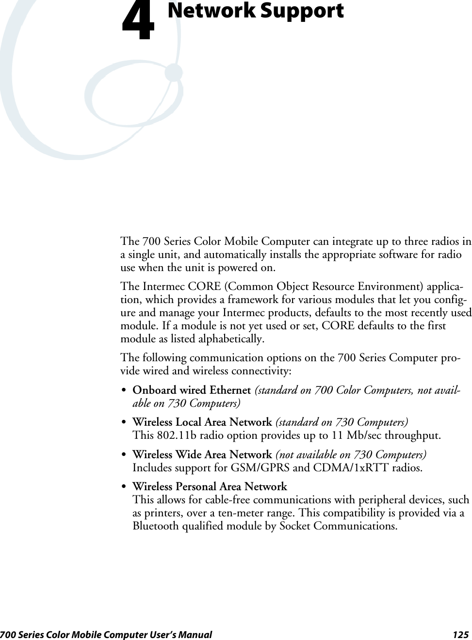 125700 Series Color Mobile Computer User’s ManualNetwork Support4The 700 Series Color Mobile Computer can integrate up to three radios ina single unit, and automatically installs the appropriate software for radiouse when the unit is powered on.The Intermec CORE (Common Object Resource Environment) applica-tion, which provides a framework for various modules that let you config-ure and manage your Intermec products, defaults to the most recently usedmodule. If a module is not yet used or set, CORE defaults to the firstmodule as listed alphabetically.The following communication options on the 700 Series Computer pro-vide wired and wireless connectivity:SOnboard wired Ethernet (standard on 700 Color Computers, not avail-able on 730 Computers)SWireless Local Area Network (standard on 730 Computers)This 802.11b radio option provides up to 11 Mb/sec throughput.SWireless Wide Area Network (not available on 730 Computers)Includes support for GSM/GPRS and CDMA/1xRTT radios.SWireless Personal Area NetworkThis allows for cable-free communications with peripheral devices, suchas printers, over a ten-meter range. This compatibility is provided via aBluetooth qualified module by Socket Communications.