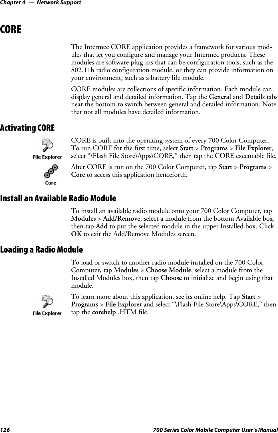 Network SupportChapter —4126 700 Series Color Mobile Computer User’s ManualCOREThe Intermec CORE application provides a framework for various mod-ules that let you configure and manage your Intermec products. Thesemodules are software plug-ins that can be configuration tools, such as the802.11b radio configuration module, or they can provide information onyour environment, such as a battery life module.CORE modules are collections of specific information. Each module candisplay general and detailed information. Tap the General and Details tabsnear the bottom to switch between general and detailed information. Notethat not all modules have detailed information.Activating CORECORE is built into the operating system of every 700 Color Computer.To run CORE for the first time, select Start &gt;Programs &gt;File Explorer,select “\Flash File Store\Apps\CORE,” then tap the CORE executable file.After CORE is run on the 700 Color Computer, tap Start &gt;Programs &gt;Core to access this application henceforth.Install an Available Radio ModuleTo install an available radio module onto your 700 Color Computer, tapModules &gt;Add/Remove, select a module from the bottom Available box,then tap Add to put the selected module in the upper Installed box. ClickOK to exit the Add/Remove Modules screen.Loading a Radio ModuleTo load or switch to another radio module installed on the 700 ColorComputer, tap Modules &gt;Choose Module, select a module from theInstalled Modules box, then tap Choose to initialize and begin using thatmodule.To learn more about this application, see its online help. Tap Start &gt;Programs &gt;File Explorer and select “\Flash File Store\Apps\CORE,” thentap the corehelp .HTM file.