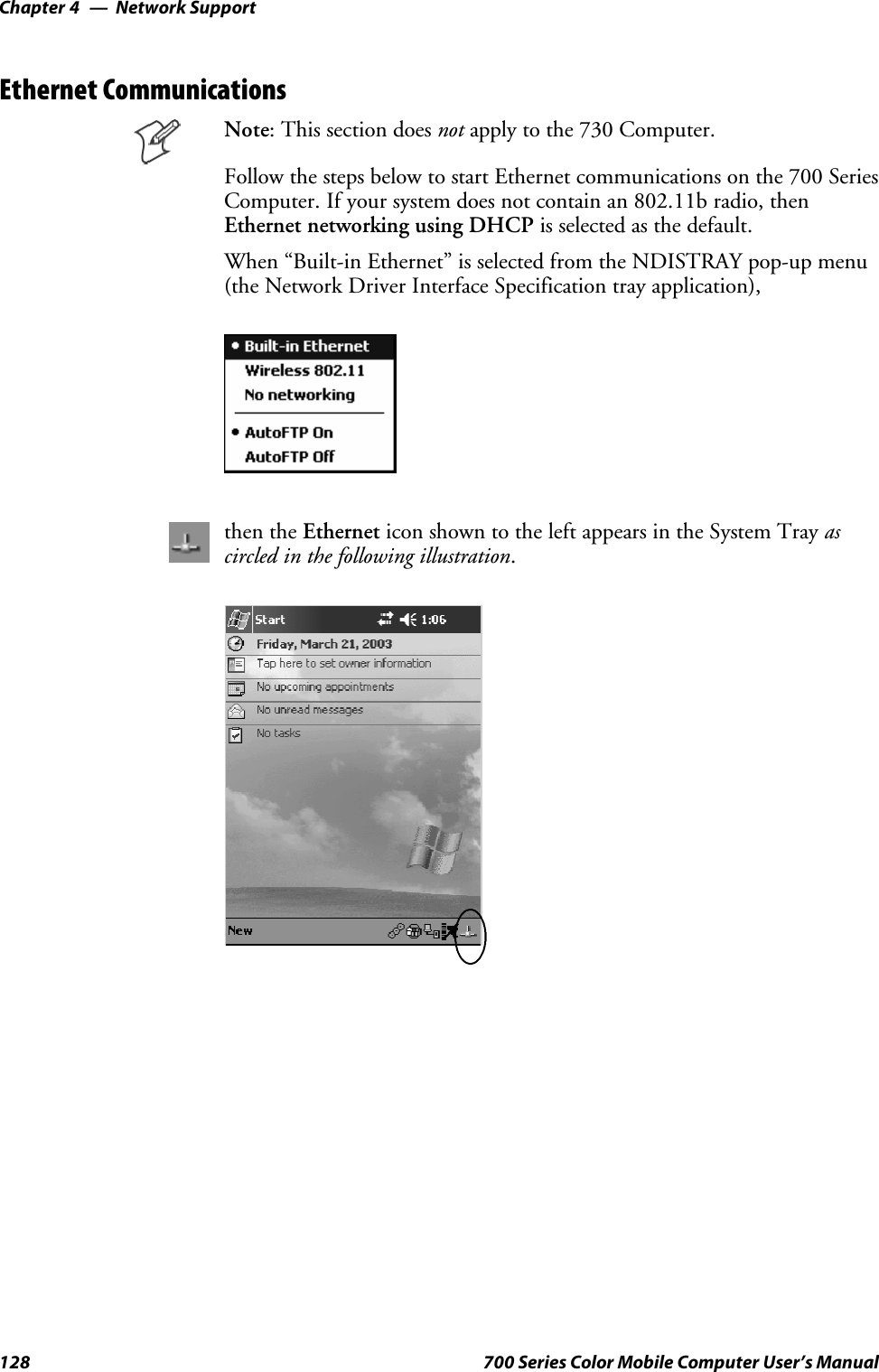 Network SupportChapter —4128 700 Series Color Mobile Computer User’s ManualEthernet CommunicationsNote: This section does not apply to the 730 Computer.Follow the steps below to start Ethernet communications on the 700 SeriesComputer. If your system does not contain an 802.11b radio, thenEthernet networking using DHCP is selected as the default.When “Built-in Ethernet” is selected from the NDISTRAY pop-up menu(the Network Driver Interface Specification tray application),then the Ethernet icon shown to the left appears in the System Tray ascircled in the following illustration.