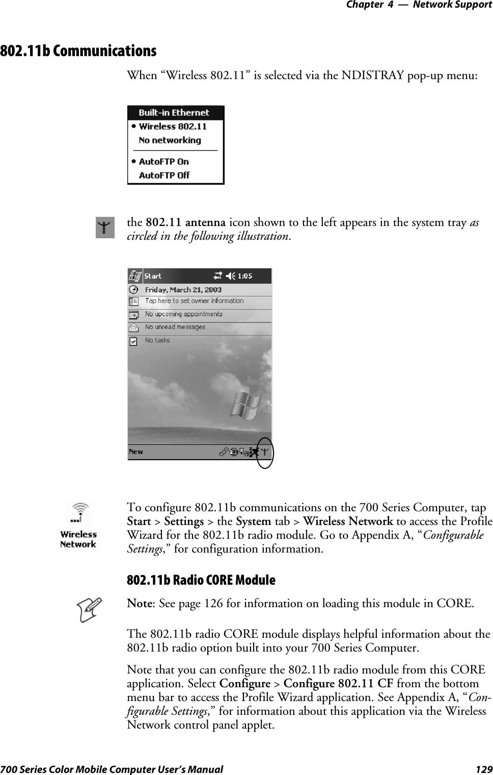 Network Support—Chapter 4129700 Series Color Mobile Computer User’s Manual802.11b CommunicationsWhen “Wireless 802.11” is selected via the NDISTRAY pop-up menu:the 802.11 antenna icon shown to the left appears in the system tray ascircled in the following illustration.To configure 802.11b communications on the 700 Series Computer, tapStart &gt;Settings &gt;theSystem tab &gt; Wireless Network to access the ProfileWizard for the 802.11b radio module. Go to Appendix A, “ConfigurableSettings,” for configuration information.802.11b Radio CORE ModuleNote: See page 126 for information on loading this module in CORE.The 802.11b radio CORE module displays helpful information about the802.11b radio option built into your 700 Series Computer.Note that you can configure the 802.11b radio module from this COREapplication. Select Configure &gt;Configure 802.11 CF from the bottommenu bar to access the Profile Wizard application. See Appendix A, “Con-figurable Settings,” for information about this application via the WirelessNetwork control panel applet.