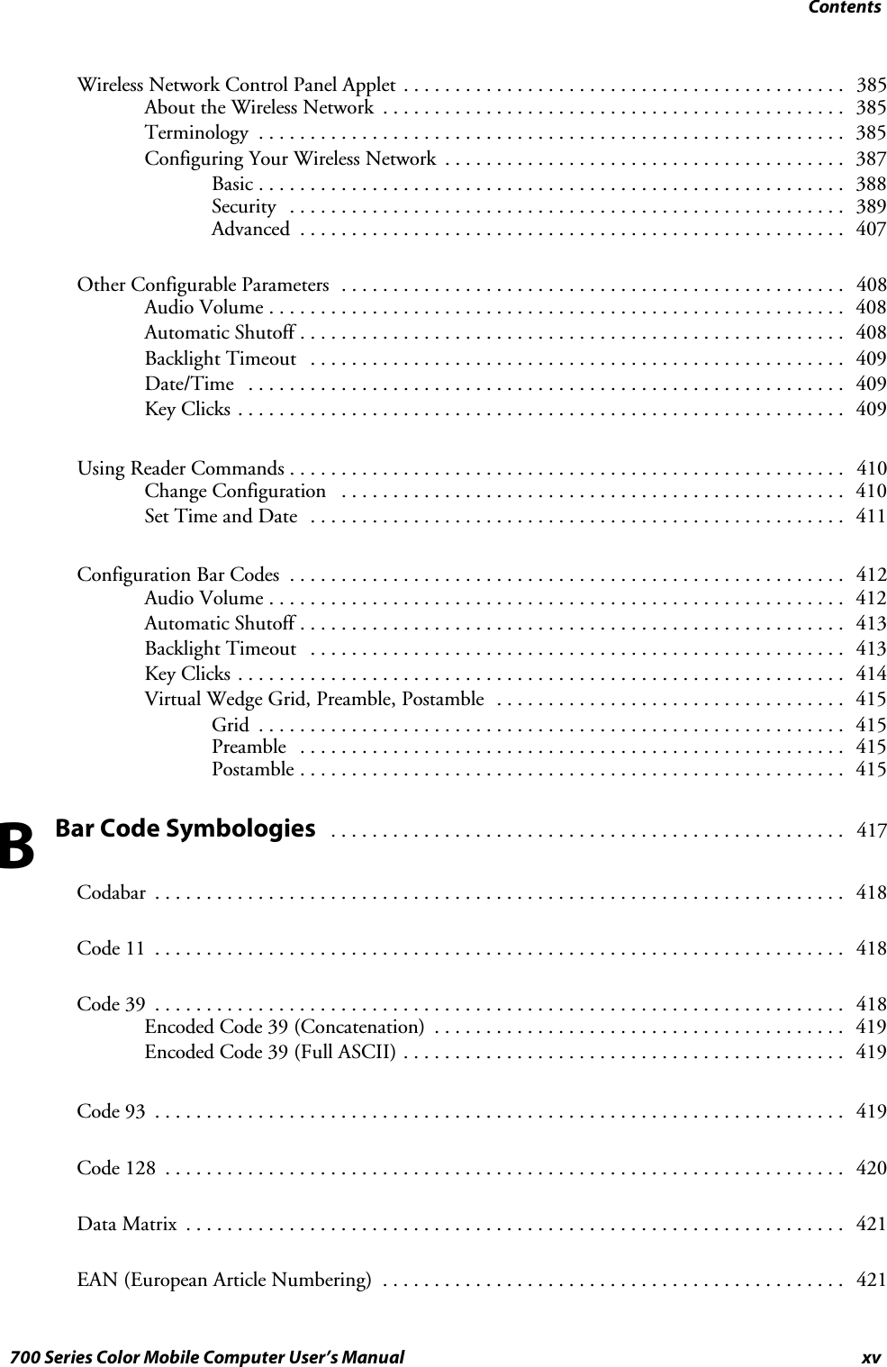 Contentsxv700 Series Color Mobile Computer User’s ManualWireless Network Control Panel Applet 385...........................................About the Wireless Network 385.............................................Terminology 385.........................................................Configuring Your Wireless Network 387.......................................Basic 388.........................................................Security 389......................................................Advanced 407.....................................................Other Configurable Parameters 408.................................................Audio Volume 408........................................................Automatic Shutoff 408.....................................................Backlight Timeout 409....................................................Date/Time 409..........................................................Key Clicks 409...........................................................Using Reader Commands 410......................................................Change Configuration 410.................................................Set Time and Date 411....................................................Configuration Bar Codes 412......................................................Audio Volume 412........................................................Automatic Shutoff 413.....................................................Backlight Timeout 413....................................................Key Clicks 414...........................................................Virtual Wedge Grid, Preamble, Postamble 415..................................Grid 415.........................................................Preamble 415.....................................................Postamble 415.....................................................Bar Code Symbologies 417..................................................Codabar 418...................................................................Code 11 418...................................................................Code 39 418...................................................................Encoded Code 39 (Concatenation) 419........................................Encoded Code 39 (Full ASCII) 419...........................................Code 93 419...................................................................Code 128 420..................................................................Data Matrix 421................................................................EAN (European Article Numbering) 421.............................................B