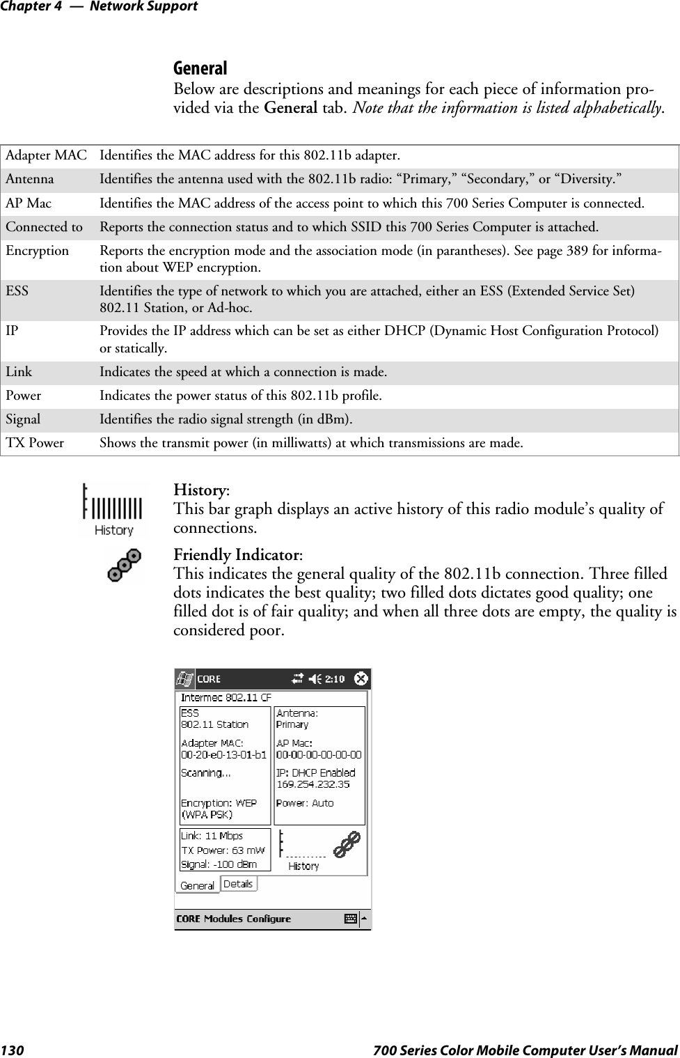 Network SupportChapter —4130 700 Series Color Mobile Computer User’s ManualGeneralBelow are descriptions and meanings for each piece of information pro-vided via the General tab. Note that the information is listed alphabetically.Adapter MAC Identifies the MAC address for this 802.11b adapter.Antenna Identifies the antenna used with the 802.11b radio: “Primary,” “Secondary,” or “Diversity.”AP Mac Identifies the MAC address of the access point to which this 700 Series Computer is connected.Connected to Reports the connection status and to which SSID this 700 Series Computer is attached.Encryption Reports the encryption mode and the association mode (in parantheses). See page 389 for informa-tion about WEP encryption.ESS Identifies the type of network to which you are attached, either an ESS (Extended Service Set)802.11 Station, or Ad-hoc.IP Provides the IP address which can be set as either DHCP (Dynamic Host Configuration Protocol)or statically.Link Indicates the speed at which a connection is made.Power Indicates the power status of this 802.11b profile.Signal Identifies the radio signal strength (in dBm).TX Power Shows the transmit power (in milliwatts) at which transmissions are made.History:This bar graph displays an active history of this radio module’s quality ofconnections.Friendly Indicator:This indicates the general quality of the 802.11b connection. Three filleddots indicates the best quality; two filled dots dictates good quality; onefilled dot is of fair quality; and when all three dots are empty, the quality isconsidered poor.