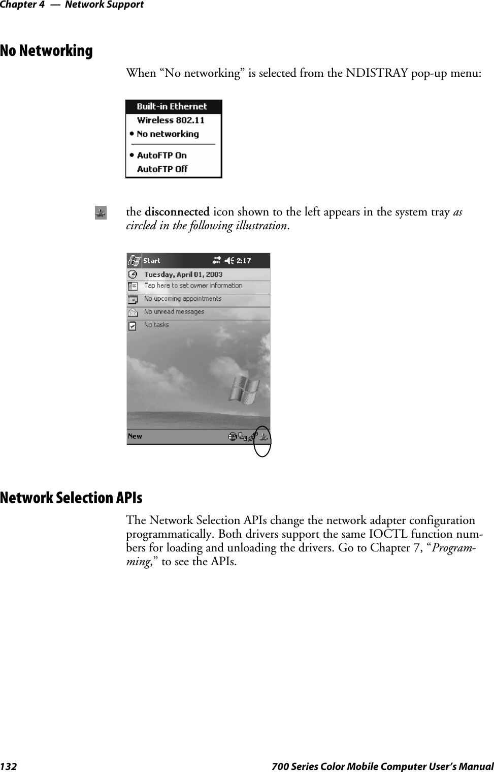 Network SupportChapter —4132 700 Series Color Mobile Computer User’s ManualNo NetworkingWhen “No networking” is selected from the NDISTRAY pop-up menu:the disconnected icon shown to the left appears in the system tray ascircled in the following illustration.Network Selection APIsThe Network Selection APIs change the network adapter configurationprogrammatically. Both drivers support the same IOCTL function num-bers for loading and unloading the drivers. Go to Chapter 7, “Program-ming,” to see the APIs.