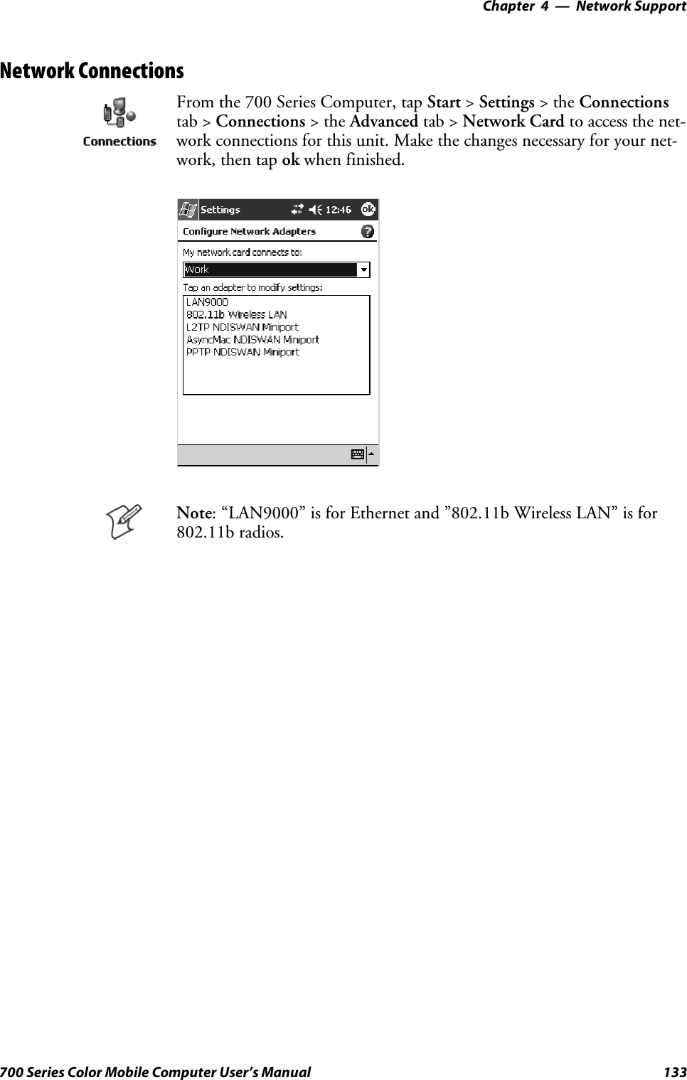 Network Support—Chapter 4133700 Series Color Mobile Computer User’s ManualNetwork ConnectionsFrom the 700 Series Computer, tap Start &gt;Settings &gt;theConnectionstab &gt; Connections &gt;theAdvanced tab &gt; Network Card to access the net-work connections for this unit. Make the changes necessary for your net-work, then tap ok when finished.Note: “LAN9000” is for Ethernet and ”802.11b Wireless LAN” is for802.11b radios.