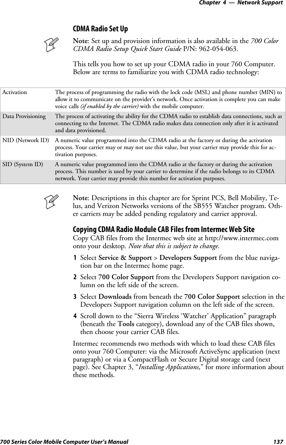 Network Support—Chapter 4137700 Series Color Mobile Computer User’s ManualCDMA Radio Set UpNote: Set up and provision information is also available in the 700 ColorCDMA Radio Setup Quick Start Guide P/N: 962-054-063.This tells you how to set up your CDMA radio in your 760 Computer.Below are terms to familiarize you with CDMA radio technology:Activation The process of programming the radio with the lock code (MSL) and phone number (MIN) toallow it to communicate on the provider’s network. Once activation is complete you can makevoice calls (if enabled by the carrier) with the mobile computer.Data Provisioning The process of activating the ability for the CDMA radio to establish data connections, such asconnecting to the Internet. The CDMA radio makes data connection only after it is activatedand data provisioned.NID (Network ID) A numeric value programmed into the CDMA radio at the factory or during the activationprocess. Your carrier may or may not use this value, but your carrier may provide this for ac-tivation purposes.SID (System ID) A numeric value programmed into the CDMA radio at the factory or during the activationprocess. This number is used by your carrier to determine if the radio belongs to its CDMAnetwork. Your carrier may provide this number for activation purposes.Note: Descriptions in this chapter are for Sprint PCS, Bell Mobility, Te-lus, and Verizon Networks versions of the SB555 Watcher program. Oth-er carriers may be added pending regulatory and carrier approval.Copying CDMA Radio Module CAB Files from Intermec Web SiteCopy CAB files from the Intermec web site at http://www.intermec.comonto your desktop. Note that this is subject to change.1Select Service &amp; Support &gt;Developers Support from the blue naviga-tion bar on the Intermec home page.2Select 700 Color Support from the Developers Support navigation co-lumn on the left side of the screen.3Select Downloads from beneath the 700 Color Support selectionintheDevelopers Support navigation column on the left side of the screen.4Scroll down to the “Sierra Wireless ‘Watcher’ Application” paragraph(beneath the Tools category), download any of the CAB files shown,then choose your carrier CAB files.Intermec recommends two methods with which to load these CAB filesonto your 760 Computer: via the Microsoft ActiveSync application (nextparagraph) or via a CompactFlash or Secure Digital storage card (nextpage). See Chapter 3, “Installing Applications,” for more information aboutthese methods.