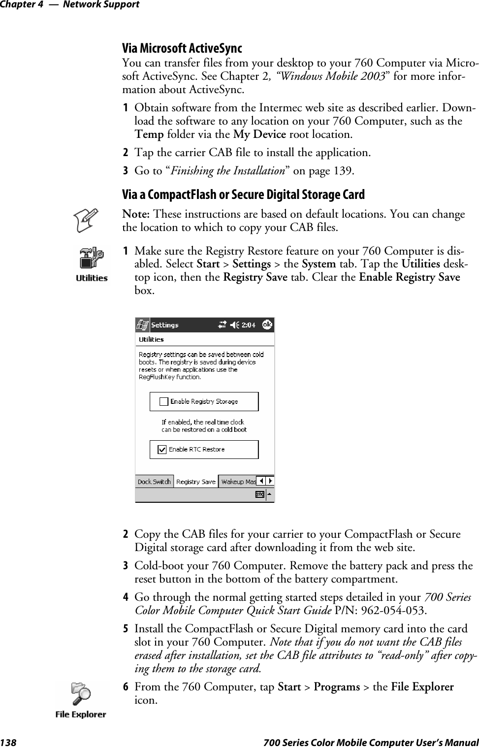 Network SupportChapter —4138 700 Series Color Mobile Computer User’s ManualVia Microsoft ActiveSyncYou can transfer files from your desktop to your 760 Computer via Micro-soft ActiveSync. See Chapter 2, “Windows Mobile 2003” for more infor-mation about ActiveSync.1Obtain software from the Intermec web site as described earlier. Down-load the software to any location on your 760 Computer, such as theTemp folder via the My Device root location.2Tap the carrier CAB file to install the application.3Go to “Finishing the Installation” on page 139.Via a CompactFlash or Secure Digital Storage CardNote: These instructions are based on default locations. You can changethe location to which to copy your CAB files.1Make sure the Registry Restore feature on your 760 Computer is dis-abled. Select Start &gt;Settings &gt;theSystem tab. Tap the Utilities desk-top icon, then the Registry Save tab. Clear the Enable Registry Savebox.2Copy the CAB files for your carrier to your CompactFlash or SecureDigital storage card after downloading it from the web site.3Cold-boot your 760 Computer. Remove the battery pack and press thereset button in the bottom of the battery compartment.4Go through the normal getting started steps detailed in your 700 SeriesColor Mobile Computer Quick Start Guide P/N: 962-054-053.5Install the CompactFlash or Secure Digital memory card into the cardslot in your 760 Computer. Note that if you do not want the CAB fileserased after installation, set the CAB file attributes to “read-only” after copy-ing them to the storage card.6From the 760 Computer, tap Start &gt;Programs &gt;theFile Explorericon.