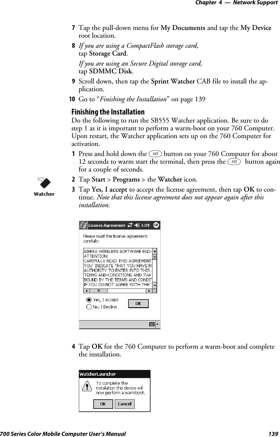 Network Support—Chapter 4139700 Series Color Mobile Computer User’s Manual7Tap the pull-down menu for My Documents and tap the My Deviceroot location.8If you are using a CompactFlash storage card,tap Storage Card.If you are using an Secure Digital storage card,tap SDMMC Disk.9Scroll down, then tap the Sprint Watcher CAB file to install the ap-plication.10 Go to “Finishing the Installation” on page 139Finishing the InstallationDo the following to run the SB555 Watcher application. Be sure to dostep 1 as it is important to perform a warm-boot on your 760 Computer.Upon restart, the Watcher application sets up on the 760 Computer foractivation.1Press and hold down the Ibutton on your 760 Computer for about12 seconds to warm start the terminal, then press the Ibutton againfor a couple of seconds.2Tap Start &gt;Programs &gt;theWatcher icon.3Tap Yes, I accept to accept the license agreement, then tap OK to con-tinue. Note that this license agreement does not appear again after thisinstallation.4Tap OK for the 760 Computer to perform a warm-boot and completethe installation.