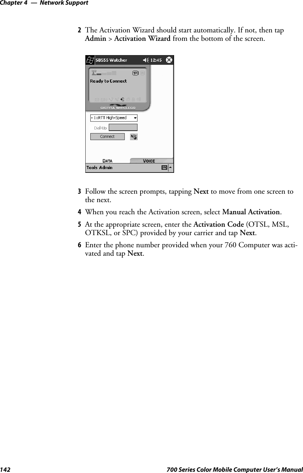 Network SupportChapter —4142 700 Series Color Mobile Computer User’s Manual2The Activation Wizard should start automatically. If not, then tapAdmin &gt;Activation Wizard from the bottom of the screen.3Follow the screen prompts, tapping Next to move from one screen tothe next.4When you reach the Activation screen, select Manual Activation.5At the appropriate screen, enter the Activation Code (OTSL, MSL,OTKSL, or SPC) provided by your carrier and tap Next.6Enter the phone number provided when your 760 Computer was acti-vated and tap Next.