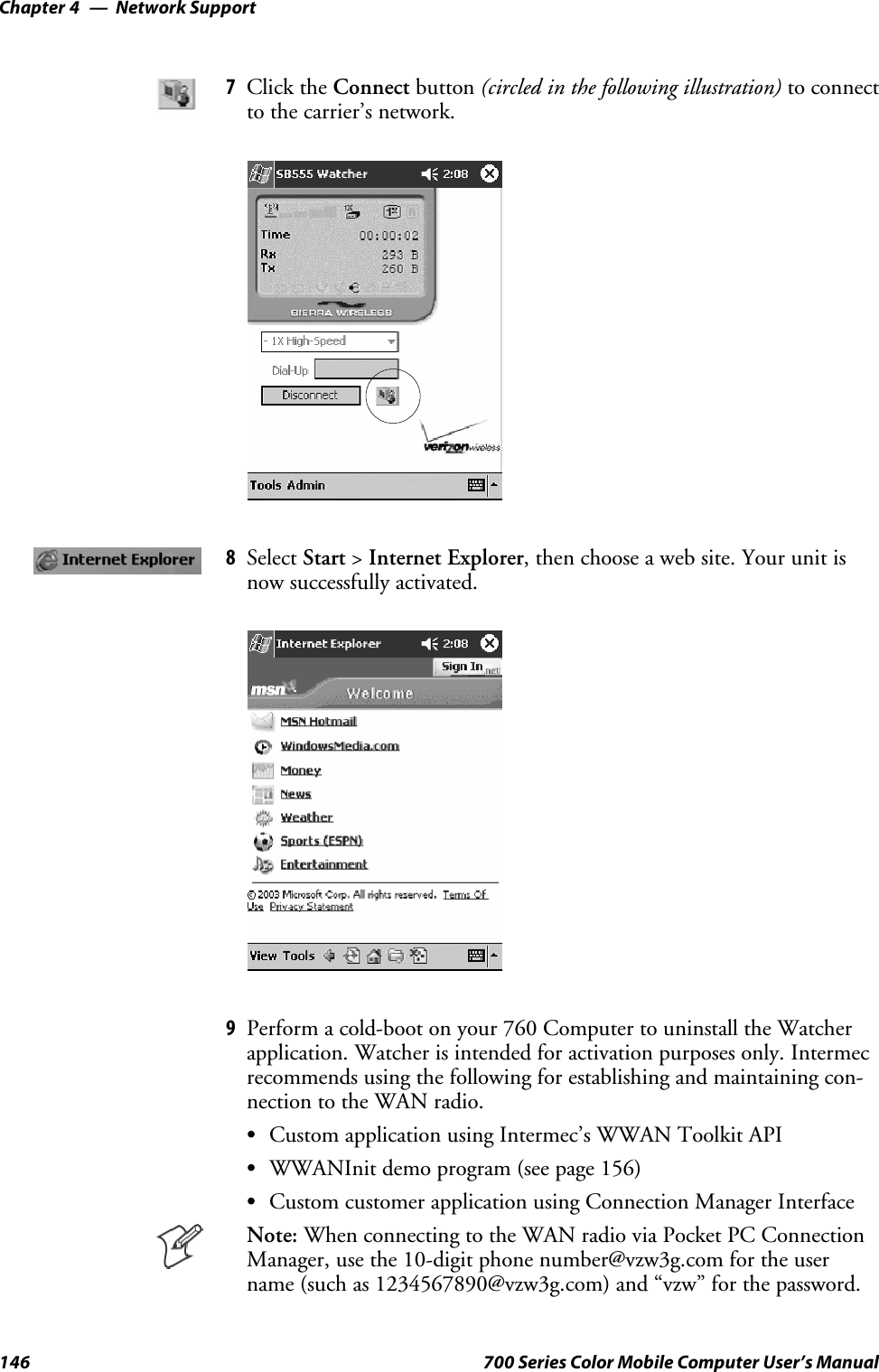 Network SupportChapter —4146 700 Series Color Mobile Computer User’s Manual7Click the Connect button (circled in the following illustration) to connectto the carrier’s network.8Select Start &gt;Internet Explorer, then choose a web site. Your unit isnow successfully activated.9Perform a cold-boot on your 760 Computer to uninstall the Watcherapplication. Watcher is intended for activation purposes only. Intermecrecommends using the following for establishing and maintaining con-nection to the WAN radio.SCustom application using Intermec’s WWAN Toolkit APISWWANInit demo program (see page 156)SCustom customer application using Connection Manager InterfaceNote: When connecting to the WAN radio via Pocket PC ConnectionManager, use the 10-digit phone number@vzw3g.com for the username (such as 1234567890@vzw3g.com) and “vzw” for the password.