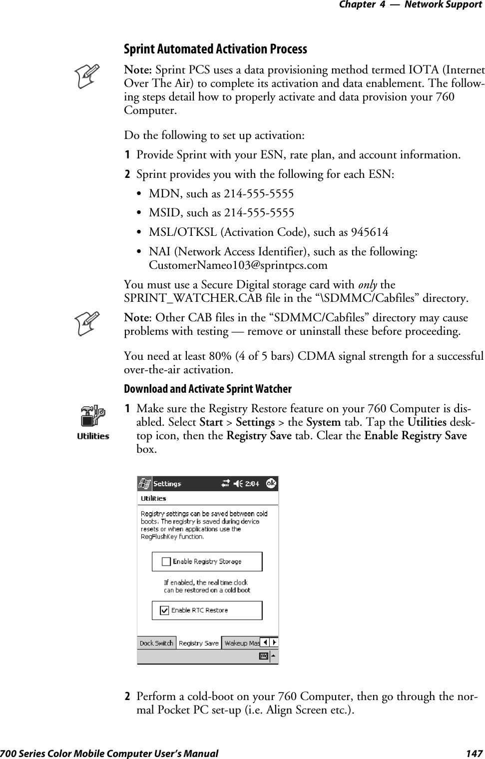 Network Support—Chapter 4147700 Series Color Mobile Computer User’s ManualSprint Automated Activation ProcessNote: Sprint PCS uses a data provisioning method termed IOTA (InternetOver The Air) to complete its activation and data enablement. The follow-ing steps detail how to properly activate and data provision your 760Computer.Do the following to set up activation:1Provide Sprint with your ESN, rate plan, and account information.2Sprint provides you with the following for each ESN:SMDN, such as 214-555-5555SMSID, such as 214-555-5555SMSL/OTKSL (Activation Code), such as 945614SNAI (Network Access Identifier), such as the following:CustomerNameo103@sprintpcs.comYou must use a Secure Digital storage card with only theSPRINT_WATCHER.CAB file in the “\SDMMC/Cabfiles” directory.Note: Other CAB files in the “SDMMC/Cabfiles” directory may causeproblems with testing — remove or uninstall these before proceeding.You need at least 80% (4 of 5 bars) CDMA signal strength for a successfulover-the-air activation.Download and Activate Sprint Watcher1Make sure the Registry Restore feature on your 760 Computer is dis-abled. Select Start &gt;Settings &gt;theSystem tab. Tap the Utilities desk-top icon, then the Registry Save tab. Clear the Enable Registry Savebox.2Perform a cold-boot on your 760 Computer, then go through the nor-mal Pocket PC set-up (i.e. Align Screen etc.).