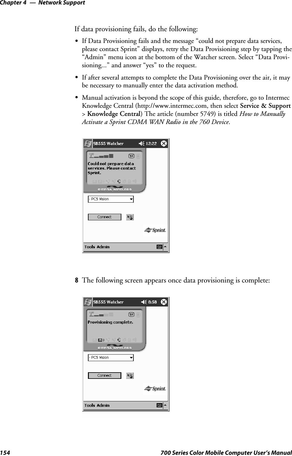 Network SupportChapter —4154 700 Series Color Mobile Computer User’s ManualIf data provisioning fails, do the following:SIf Data Provisioning fails and the message “could not prepare data services,please contact Sprint” displays, retry the Data Provisioning step by tapping the“Admin” menu icon at the bottom of the Watcher screen. Select “Data Provi-sioning...” and answer “yes” to the request.SIf after several attempts to complete the Data Provisioning over the air, it maybe necessary to manually enter the data activation method.SManual activation is beyond the scope of this guide, therefore, go to IntermecKnowledge Central (http://www.intermec.com, then select Service &amp; Support&gt;Knowledge Central) The article (number 5749) is titled How to ManuallyActivate a Sprint CDMA WAN Radio in the 760 Device.8The following screen appears once data provisioning is complete: