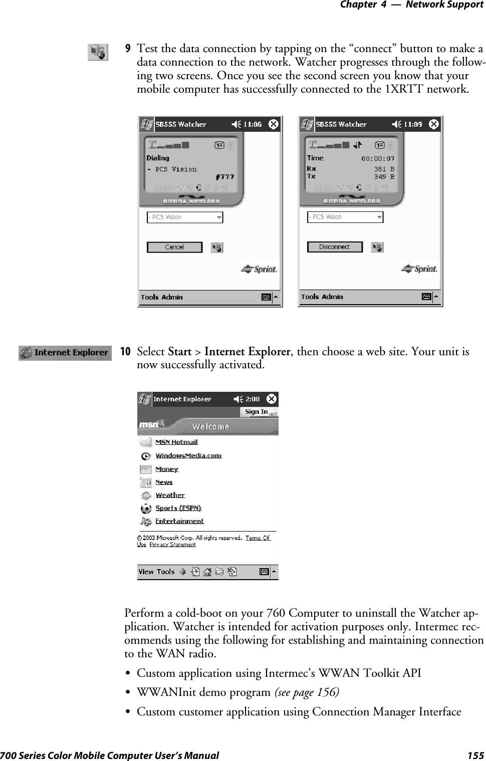 Network Support—Chapter 4155700 Series Color Mobile Computer User’s Manual9Test the data connection by tapping on the “connect” button to make adata connection to the network. Watcher progresses through the follow-ing two screens. Once you see the second screen you know that yourmobile computer has successfully connected to the 1XRTT network.10 Select Start &gt;Internet Explorer, then choose a web site. Your unit isnow successfully activated.Perform a cold-boot on your 760 Computer to uninstall the Watcher ap-plication. Watcher is intended for activation purposes only. Intermec rec-ommends using the following for establishing and maintaining connectionto the WAN radio.SCustom application using Intermec’s WWAN Toolkit APISWWANInit demo program (see page 156)SCustom customer application using Connection Manager Interface