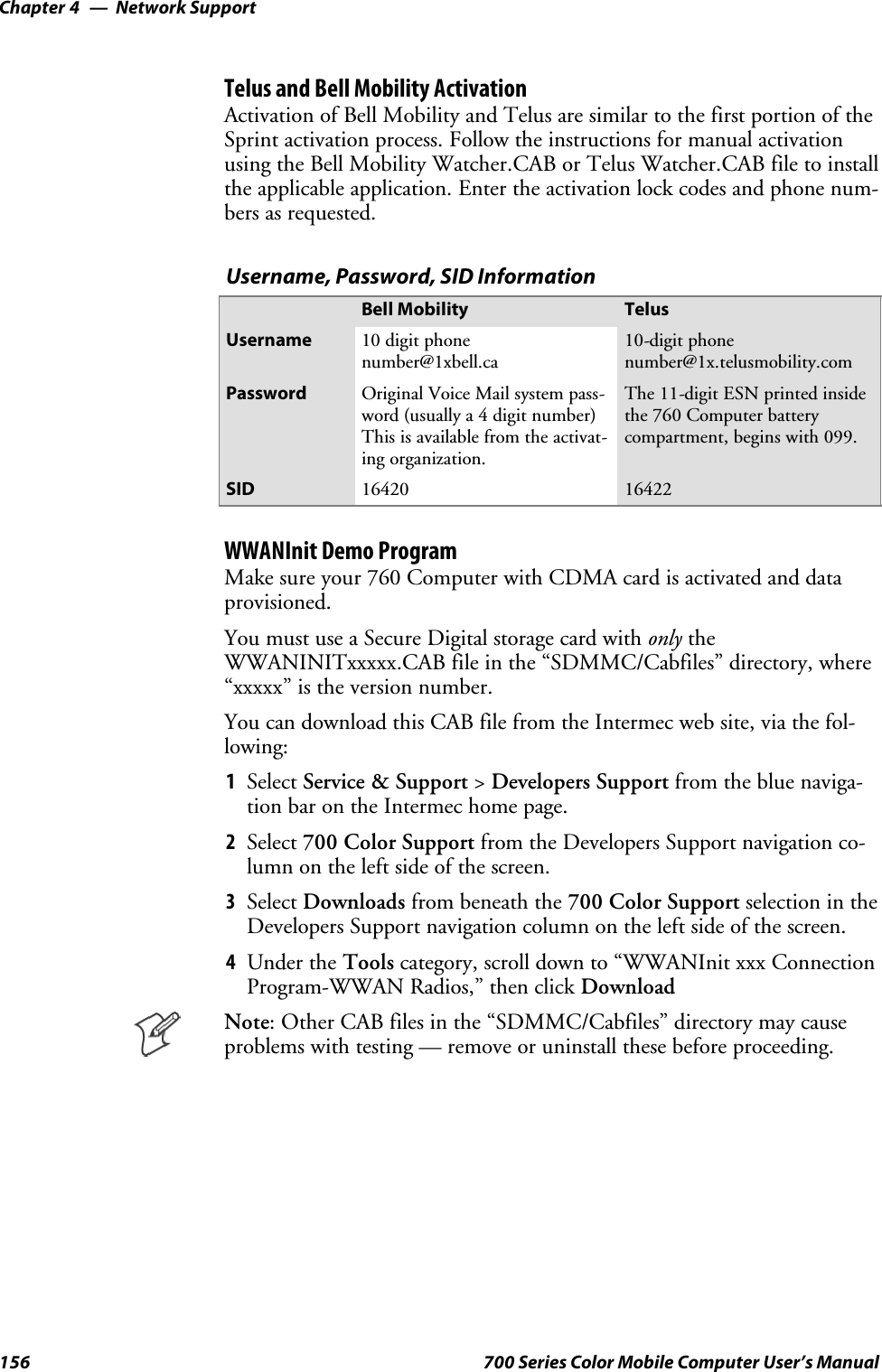 Network SupportChapter —4156 700 Series Color Mobile Computer User’s ManualTelus and Bell Mobility ActivationActivation of Bell Mobility and Telus are similar to the first portion of theSprint activation process. Follow the instructions for manual activationusing the Bell Mobility Watcher.CAB or Telus Watcher.CAB file to installthe applicable application. Enter the activation lock codes and phone num-bers as requested.Username, Password, SID InformationBell Mobility TelusUsername 10 digit phonenumber@1xbell.ca10-digit phonenumber@1x.telusmobility.comPassword Original Voice Mail system pass-word (usually a 4 digit number)This is available from the activat-ing organization.The 11-digit ESN printed insidethe 760 Computer batterycompartment, begins with 099.SID 16420 16422WWANInit Demo ProgramMake sure your 760 Computer with CDMA card is activated and dataprovisioned.You must use a Secure Digital storage card with only theWWANINITxxxxx.CAB file in the “SDMMC/Cabfiles” directory, where“xxxxx” is the version number.You can download this CAB file from the Intermec web site, via the fol-lowing:1Select Service &amp; Support &gt;Developers Support from the blue naviga-tion bar on the Intermec home page.2Select 700 Color Support from the Developers Support navigation co-lumn on the left side of the screen.3Select Downloads from beneath the 700 Color Support selectionintheDevelopers Support navigation column on the left side of the screen.4Under the Tools category, scroll down to “WWANInit xxx ConnectionProgram-WWAN Radios,” then click DownloadNote: Other CAB files in the “SDMMC/Cabfiles” directory may causeproblems with testing — remove or uninstall these before proceeding.