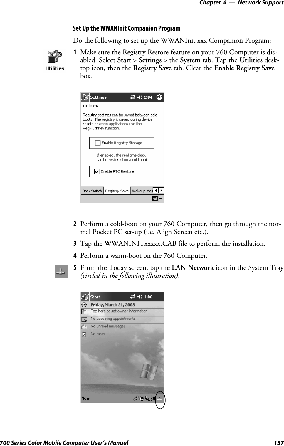 Network Support—Chapter 4157700 Series Color Mobile Computer User’s ManualSet Up the WWANInit Companion ProgramDo the following to set up the WWANInit xxx Companion Program:1Make sure the Registry Restore feature on your 760 Computer is dis-abled. Select Start &gt;Settings &gt;theSystem tab. Tap the Utilities desk-top icon, then the Registry Save tab. Clear the Enable Registry Savebox.2Perform a cold-boot on your 760 Computer, then go through the nor-mal Pocket PC set-up (i.e. Align Screen etc.).3Tap the WWANINITxxxxx.CAB file to perform the installation.4Perform a warm-boot on the 760 Computer.5From the Today screen, tap the LAN Network icon in the System Tray(circled in the following illustration).