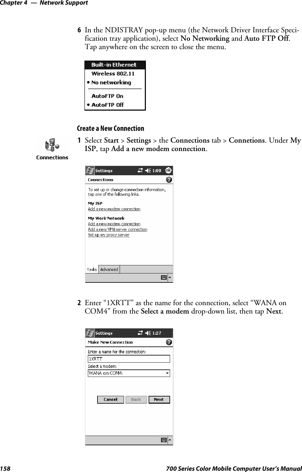 Network SupportChapter —4158 700 Series Color Mobile Computer User’s Manual6In the NDISTRAY pop-up menu (the Network Driver Interface Speci-fication tray application), select No Networking and Auto FTP Off.Tap anywhere on the screen to close the menu.Create a New Connection1Select Start &gt;Settings &gt;theConnections tab &gt; Connetions.UnderMyISP,tapAdd a new modem connection.2Enter “1XRTT” as the name for the connection, select “WANA onCOM4” from the Select a modem drop-down list, then tap Next.