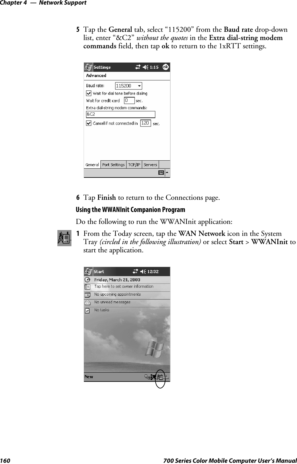 Network SupportChapter —4160 700 Series Color Mobile Computer User’s Manual5Tap the General tab, select “115200” from the Baud rate drop-downlist, enter “&amp;C2” without the quotes in the Extra dial-string modemcommands field, then tap ok to return to the 1xRTT settings.6Tap Finish to return to the Connections page.Using the WWANInit Companion ProgramDo the following to run the WWANInit application:1From the Today screen, tap the WAN Network icon in the SystemTray (circled in the following illustration) or select Start &gt;WWANInit tostart the application.