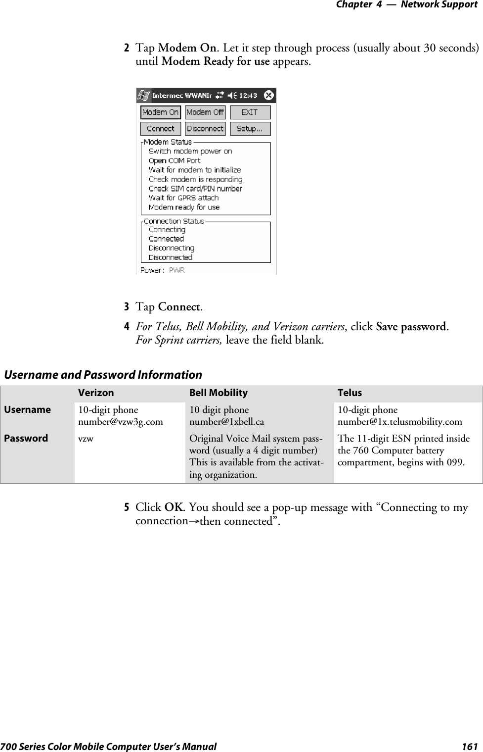 Network Support—Chapter 4161700 Series Color Mobile Computer User’s Manual2Tap Modem On. Let it step through process (usually about 30 seconds)until Modem Ready for use appears.3Tap Connect.4For Telus, Bell Mobility, and Verizon carriers,clickSave password.For Sprint carriers, leave the field blank.Username and Password InformationVerizon Bell Mobility TelusUsername 10-digit phonenumber@vzw3g.com10 digit phonenumber@1xbell.ca10-digit phonenumber@1x.telusmobility.comPassword vzw Original Voice Mail system pass-word (usually a 4 digit number)This is available from the activat-ing organization.The 11-digit ESN printed insidethe 760 Computer batterycompartment, begins with 099.5Click OK. You should see a pop-up message with “Connecting to myconnection→then connected”.