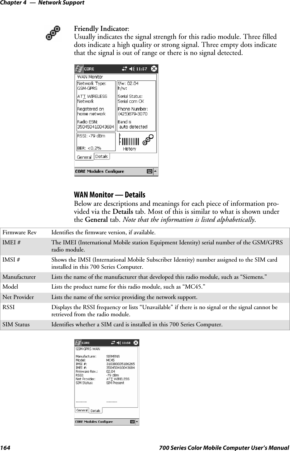 Network SupportChapter —4164 700 Series Color Mobile Computer User’s ManualFriendly Indicator:Usually indicates the signal strength for this radio module. Three filleddots indicate a high quality or strong signal. Three empty dots indicatethat the signal is out of range or there is no signal detected.WAN Monitor — DetailsBelow are descriptions and meanings for each piece of information pro-vided via the Details tab. Most of this is similar to what is shown underthe General tab. Note that the information is listed alphabetically.Firmware Rev Identifies the firmware version, if available.IMEI # The IMEI (International Mobile station Equipment Identity) serial number of the GSM/GPRSradio module.IMSI # Shows the IMSI (International Mobile Subscriber Identity) number assigned to the SIM cardinstalled in this 700 Series Computer.Manufacturer Lists the name of the manufacturer that developed this radio module, such as “Siemens.”Model Lists the product name for this radio module, such as “MC45.”Net Provider Lists the name of the service providing the network support.RSSI Displays the RSSI frequency or lists “Unavailable” if there is no signal or the signal cannot beretrieved from the radio module.SIM Status Identifies whether a SIM card is installed in this 700 Series Computer.