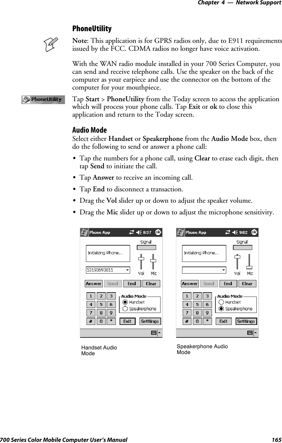 Network Support—Chapter 4165700 Series Color Mobile Computer User’s ManualPhoneUtilityNote: This application is for GPRS radios only, due to E911 requirementsissued by the FCC. CDMA radios no longer have voice activation.With the WAN radio module installed in your 700 Series Computer, youcan send and receive telephone calls. Use the speaker on the back of thecomputer as your earpiece and use the connector on the bottom of thecomputer for your mouthpiece.Tap Start &gt;PhoneUtility from the Today screen to access the applicationwhich will process your phone calls. Tap Exit or ok to close thisapplication and return to the Today screen.Audio ModeSelect either Handset or Speakerphone from the Audio Mode box, thendo the following to send or answer a phone call:STap the numbers for a phone call, using Clear to erase each digit, thentap Send to initiate the call.STap Answer to receive an incoming call.STap End to disconnect a transaction.SDrag the Vol slider up or down to adjust the speaker volume.SDrag the Mic slider up or down to adjust the microphone sensitivity.Handset AudioModeSpeakerphone AudioMode