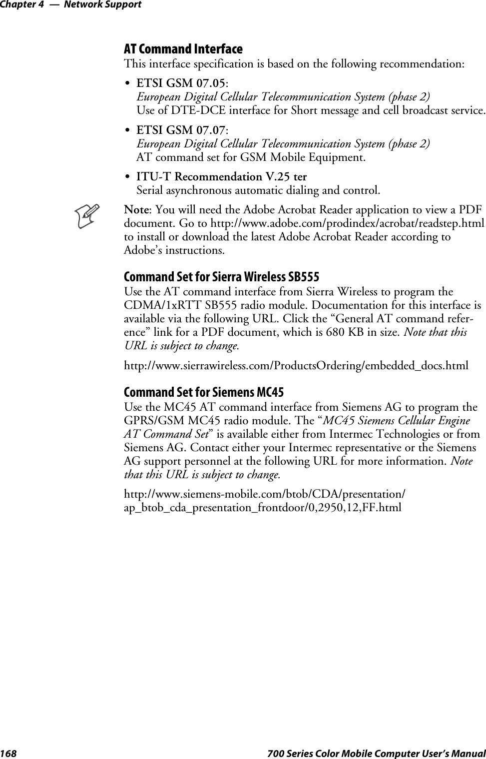 Network SupportChapter —4168 700 Series Color Mobile Computer User’s ManualAT Command InterfaceThis interface specification is based on the following recommendation:SETSI GSM 07.05:European Digital Cellular Telecommunication System (phase 2)Use of DTE-DCE interface for Short message and cell broadcast service.SETSI GSM 07.07:European Digital Cellular Telecommunication System (phase 2)AT command set for GSM Mobile Equipment.SITU-T Recommendation V.25 terSerial asynchronous automatic dialing and control.Note: You will need the Adobe Acrobat Reader application to view a PDFdocument. Go to http://www.adobe.com/prodindex/acrobat/readstep.htmlto install or download the latest Adobe Acrobat Reader according toAdobe’s instructions.Command Set for Sierra Wireless SB555Use the AT command interface from Sierra Wireless to program theCDMA/1xRTT SB555 radio module. Documentation for this interface isavailable via the following URL. Click the “General AT command refer-ence” link for a PDF document, which is 680 KB in size. Note that thisURL is subject to change.http://www.sierrawireless.com/ProductsOrdering/embedded_docs.htmlCommand Set for Siemens MC45Use the MC45 AT command interface from Siemens AG to program theGPRS/GSM MC45 radio module. The “MC45 Siemens Cellular EngineAT Command Set” is available either from Intermec Technologies or fromSiemens AG. Contact either your Intermec representative or the SiemensAG support personnel at the following URL for more information. Notethat this URL is subject to change.http://www.siemens-mobile.com/btob/CDA/presentation/ap_btob_cda_presentation_frontdoor/0,2950,12,FF.html