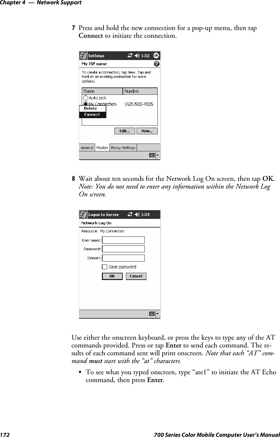 Network SupportChapter —4172 700 Series Color Mobile Computer User’s Manual7Press and hold the new connection for a pop-up menu, then tapConnect to initiate the connection.8Wait about ten seconds for the Network Log On screen, then tap OK.Note: You do not need to enter any information within the Network LogOn screen.Use either the onscreen keyboard, or press the keys to type any of the ATcommands provided. Press or tap Enter to send each command. The re-sults of each command sent will print onscreen. Note that each “AT” com-mand must start with the “at” characters.STo see what you typed onscreen, type “ate1” to initiate the AT Echocommand, then press Enter.