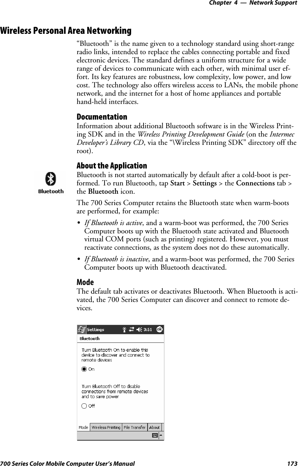 Network Support—Chapter 4173700 Series Color Mobile Computer User’s ManualWireless Personal Area Networking“Bluetooth” is the name given to a technology standard using short-rangeradio links, intended to replace the cables connecting portable and fixedelectronic devices. The standard defines a uniform structure for a widerange of devices to communicate with each other, with minimal user ef-fort. Its key features are robustness, low complexity, low power, and lowcost. The technology also offers wireless access to LANs, the mobile phonenetwork, and the internet for a host of home appliances and portablehand-held interfaces.DocumentationInformation about additional Bluetooth software is in the Wireless Print-ing SDK and in the Wireless Printing Development Guide (on the IntermecDeveloper’s Library CD, via the “\Wireless Printing SDK” directory off theroot).About the ApplicationBluetooth is not started automatically by default after a cold-boot is per-formed. To run Bluetooth, tap Start &gt;Settings &gt;theConnections tab &gt;the Bluetooth icon.The 700 Series Computer retains the Bluetooth state when warm-bootsare performed, for example:SIf Bluetooth is active, and a warm-boot was performed, the 700 SeriesComputer boots up with the Bluetooth state activated and Bluetoothvirtual COM ports (such as printing) registered. However, you mustreactivate connections, as the system does not do these automatically.SIf Bluetooth is inactive, and a warm-boot was performed, the 700 SeriesComputer boots up with Bluetooth deactivated.ModeThe default tab activates or deactivates Bluetooth. When Bluetooth is acti-vated, the 700 Series Computer can discover and connect to remote de-vices.