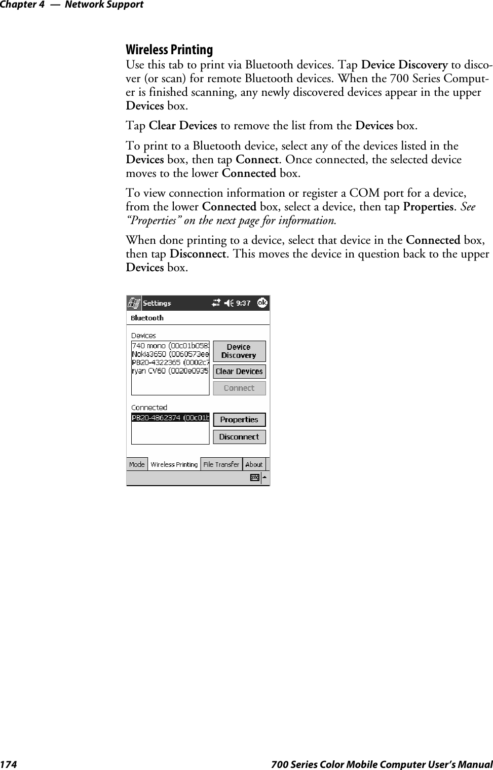 Network SupportChapter —4174 700 Series Color Mobile Computer User’s ManualWireless PrintingUse this tab to print via Bluetooth devices. Tap Device Discovery to disco-ver (or scan) for remote Bluetooth devices. When the 700 Series Comput-er is finished scanning, any newly discovered devices appear in the upperDevices box.Tap Clear Devices to remove the list from the Devices box.To print to a Bluetooth device, select any of the devices listed in theDevices box, then tap Connect. Once connected, the selected devicemoves to the lower Connected box.To view connection information or register a COM port for a device,from the lower Connected box, select a device, then tap Properties.See“Properties” on the next page for information.When done printing to a device, select that device in the Connected box,then tap Disconnect. This moves the device in question back to the upperDevices box.