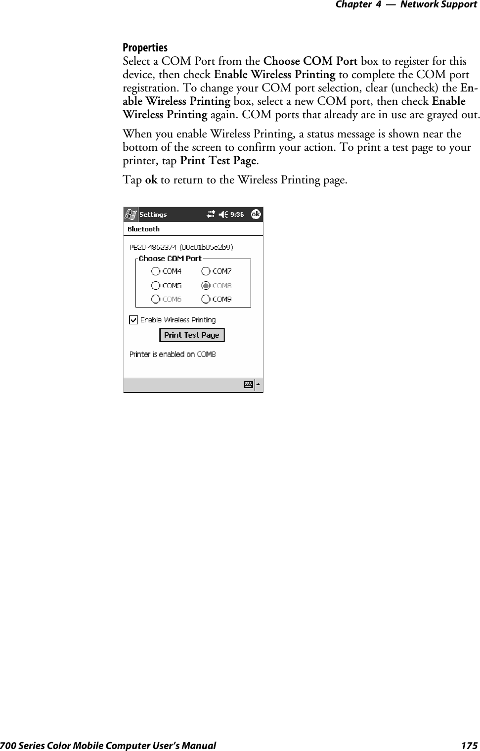 Network Support—Chapter 4175700 Series Color Mobile Computer User’s ManualPropertiesSelect a COM Port from the Choose COM Port boxtoregisterforthisdevice, then check Enable Wireless Printing to complete the COM portregistration. To change your COM port selection, clear (uncheck) the En-able Wireless Printing box, select a new COM port, then check EnableWireless Printing again. COM ports that already are in use are grayed out.When you enable Wireless Printing, a status message is shown near thebottom of the screen to confirm your action. To print a test page to yourprinter, tap Print Test Page.Tap ok to return to the Wireless Printing page.