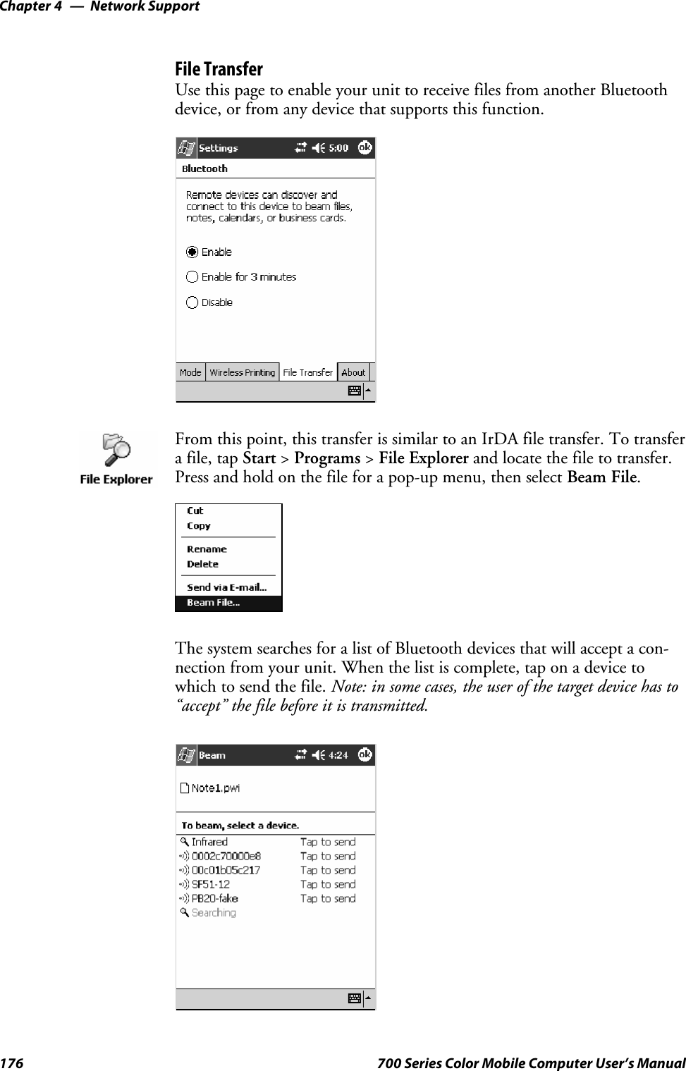 Network SupportChapter —4176 700 Series Color Mobile Computer User’s ManualFile TransferUse this page to enable your unit to receive files from another Bluetoothdevice, or from any device that supports this function.From this point, this transfer is similar to an IrDA file transfer. To transferafile,tapStart &gt;Programs &gt;File Explorer and locate the file to transfer.Press and hold on the file for a pop-up menu, then select Beam File.The system searches for a list of Bluetooth devices that will accept a con-nection from your unit. When the list is complete, tap on a device towhich to send the file. Note: in some cases, the user of the target device has to“accept” the file before it is transmitted.