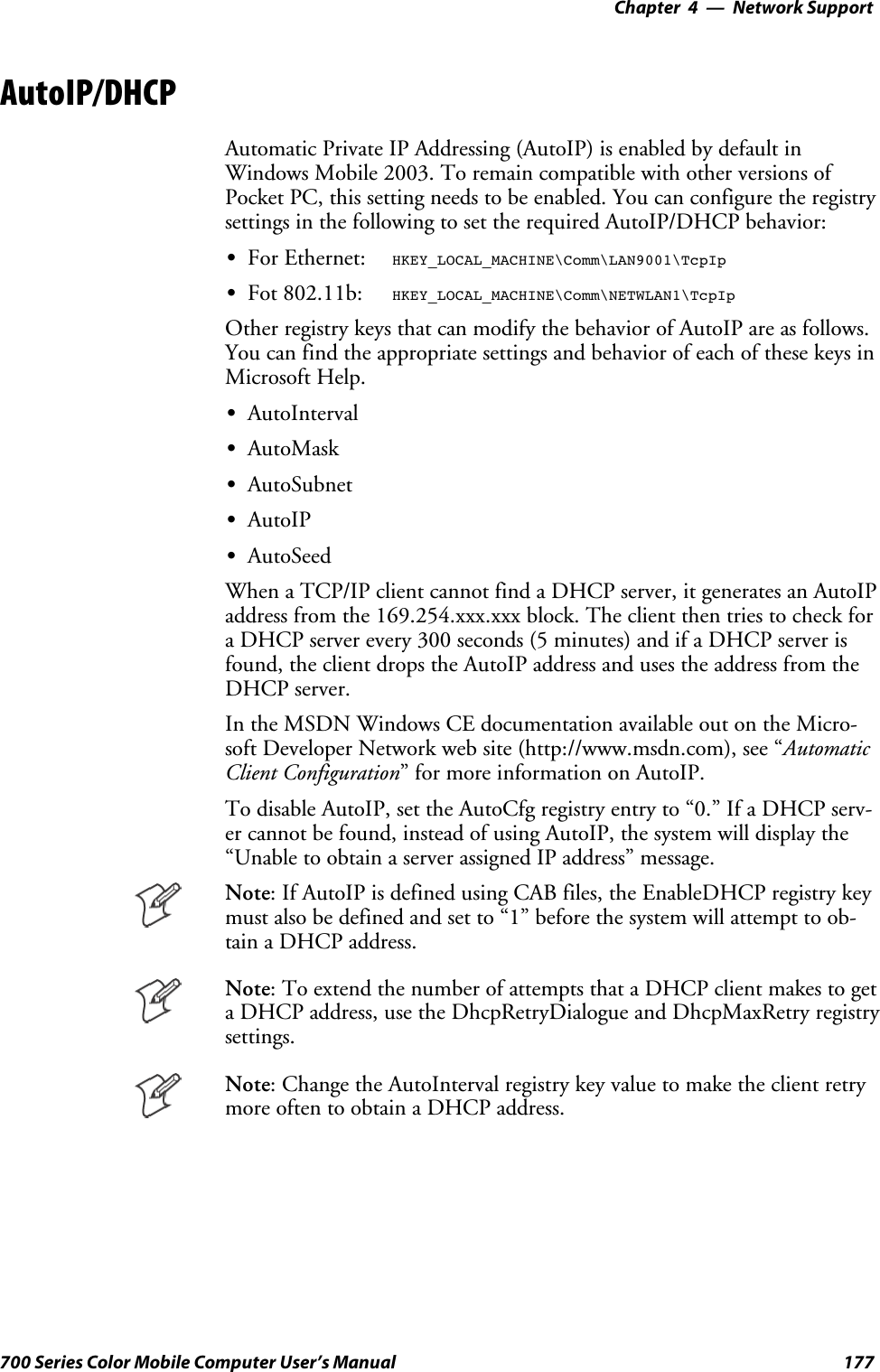 Network Support—Chapter 4177700 Series Color Mobile Computer User’s ManualAutoIP/DHCPAutomatic Private IP Addressing (AutoIP) is enabled by default inWindows Mobile 2003. To remain compatible with other versions ofPocket PC, this setting needs to be enabled. You can configure the registrysettings in the following to set the required AutoIP/DHCP behavior:SFor Ethernet: HKEY_LOCAL_MACHINE\Comm\LAN9001\TcpIpSFot 802.11b: HKEY_LOCAL_MACHINE\Comm\NETWLAN1\TcpIpOther registry keys that can modify the behavior of AutoIP are as follows.You can find the appropriate settings and behavior of each of these keys inMicrosoft Help.SAutoIntervalSAutoMaskSAutoSubnetSAutoIPSAutoSeedWhen a TCP/IP client cannot find a DHCP server, it generates an AutoIPaddress from the 169.254.xxx.xxx block. The client then tries to check fora DHCP server every 300 seconds (5 minutes) and if a DHCP server isfound, the client drops the AutoIP address and uses the address from theDHCP server.In the MSDN Windows CE documentation available out on the Micro-soft Developer Network web site (http://www.msdn.com), see “AutomaticClient Configuration” for more information on AutoIP.To disable AutoIP, set the AutoCfg registry entry to “0.” If a DHCP serv-er cannot be found, instead of using AutoIP, the system will display the“Unable to obtain a server assigned IP address” message.Note: If AutoIP is defined using CAB files, the EnableDHCP registry keymust also be defined and set to “1” before the system will attempt to ob-tain a DHCP address.Note: To extend the number of attempts that a DHCP client makes to geta DHCP address, use the DhcpRetryDialogue and DhcpMaxRetry registrysettings.Note: Change the AutoInterval registry key value to make the client retrymore often to obtain a DHCP address.