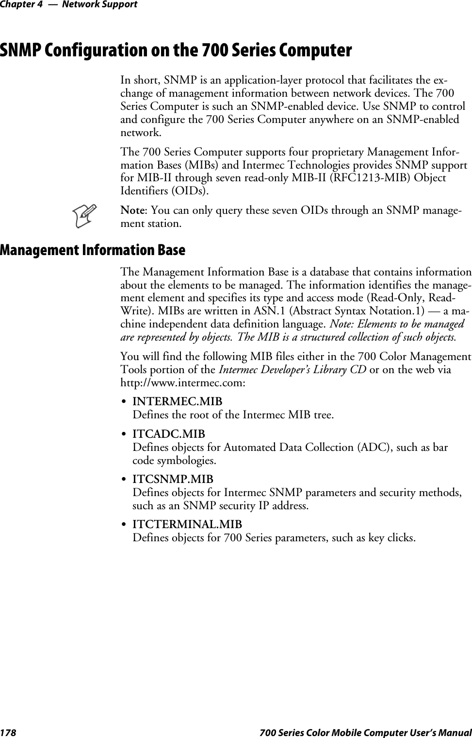 Network SupportChapter —4178 700 Series Color Mobile Computer User’s ManualSNMP Configuration on the 700 Series ComputerIn short, SNMP is an application-layer protocol that facilitates the ex-change of management information between network devices. The 700Series Computer is such an SNMP-enabled device. Use SNMP to controland configure the 700 Series Computer anywhere on an SNMP-enablednetwork.The 700 Series Computer supports four proprietary Management Infor-mation Bases (MIBs) and Intermec Technologies provides SNMP supportfor MIB-II through seven read-only MIB-II (RFC1213-MIB) ObjectIdentifiers (OIDs).Note: You can only query these seven OIDs through an SNMP manage-ment station.Management Information BaseThe Management Information Base is a database that contains informationabout the elements to be managed. The information identifies the manage-ment element and specifies its type and access mode (Read-Only, Read-Write). MIBs are written in ASN.1 (Abstract Syntax Notation.1) — a ma-chine independent data definition language. Note: Elements to be managedare represented by objects. The MIB is a structured collection of such objects.You will find the following MIB files either in the 700 Color ManagementTools portion of the Intermec Developer’s Library CD or on the web viahttp://www.intermec.com:SINTERMEC.MIBDefines the root of the Intermec MIB tree.SITCADC.MIBDefines objects for Automated Data Collection (ADC), such as barcode symbologies.SITCSNMP.MIBDefines objects for Intermec SNMP parameters and security methods,such as an SNMP security IP address.SITCTERMINAL.MIBDefines objects for 700 Series parameters, such as key clicks.