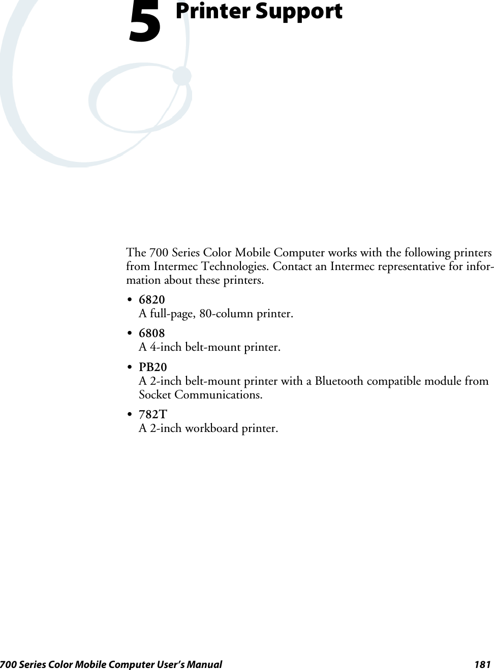 181700 Series Color Mobile Computer User’s ManualPrinter Support5The 700 Series Color Mobile Computer works with the following printersfrom Intermec Technologies. Contact an Intermec representative for infor-mation about these printers.S6820A full-page, 80-column printer.S6808A 4-inch belt-mount printer.SPB20A 2-inch belt-mount printer with a Bluetooth compatible module fromSocket Communications.S782TA 2-inch workboard printer.