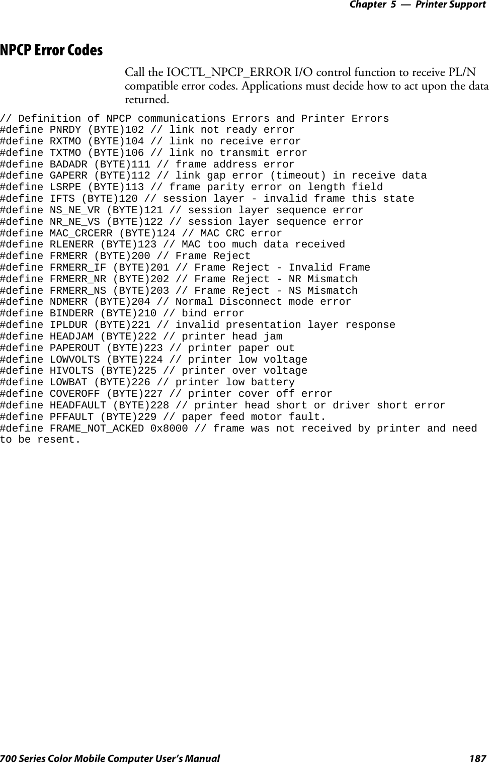 Printer Support—Chapter 5187700 Series Color Mobile Computer User’s ManualNPCP Error CodesCall the IOCTL_NPCP_ERROR I/O control function to receive PL/Ncompatible error codes. Applications must decide how to act upon the datareturned.// Definition of NPCP communications Errors and Printer Errors#define PNRDY (BYTE)102 // link not ready error#define RXTMO (BYTE)104 // link no receive error#define TXTMO (BYTE)106 // link no transmit error#define BADADR (BYTE)111 // frame address error#define GAPERR (BYTE)112 // link gap error (timeout) in receive data#define LSRPE (BYTE)113 // frame parity error on length field#define IFTS (BYTE)120 // session layer - invalid frame this state#define NS_NE_VR (BYTE)121 // session layer sequence error#define NR_NE_VS (BYTE)122 // session layer sequence error#define MAC_CRCERR (BYTE)124 // MAC CRC error#define RLENERR (BYTE)123 // MAC too much data received#define FRMERR (BYTE)200 // Frame Reject#define FRMERR_IF (BYTE)201 // Frame Reject - Invalid Frame#define FRMERR_NR (BYTE)202 // Frame Reject - NR Mismatch#define FRMERR_NS (BYTE)203 // Frame Reject - NS Mismatch#define NDMERR (BYTE)204 // Normal Disconnect mode error#define BINDERR (BYTE)210 // bind error#define IPLDUR (BYTE)221 // invalid presentation layer response#define HEADJAM (BYTE)222 // printer head jam#define PAPEROUT (BYTE)223 // printer paper out#define LOWVOLTS (BYTE)224 // printer low voltage#define HIVOLTS (BYTE)225 // printer over voltage#define LOWBAT (BYTE)226 // printer low battery#define COVEROFF (BYTE)227 // printer cover off error#define HEADFAULT (BYTE)228 // printer head short or driver short error#define PFFAULT (BYTE)229 // paper feed motor fault.#define FRAME_NOT_ACKED 0x8000 // frame was not received by printer and needto be resent.