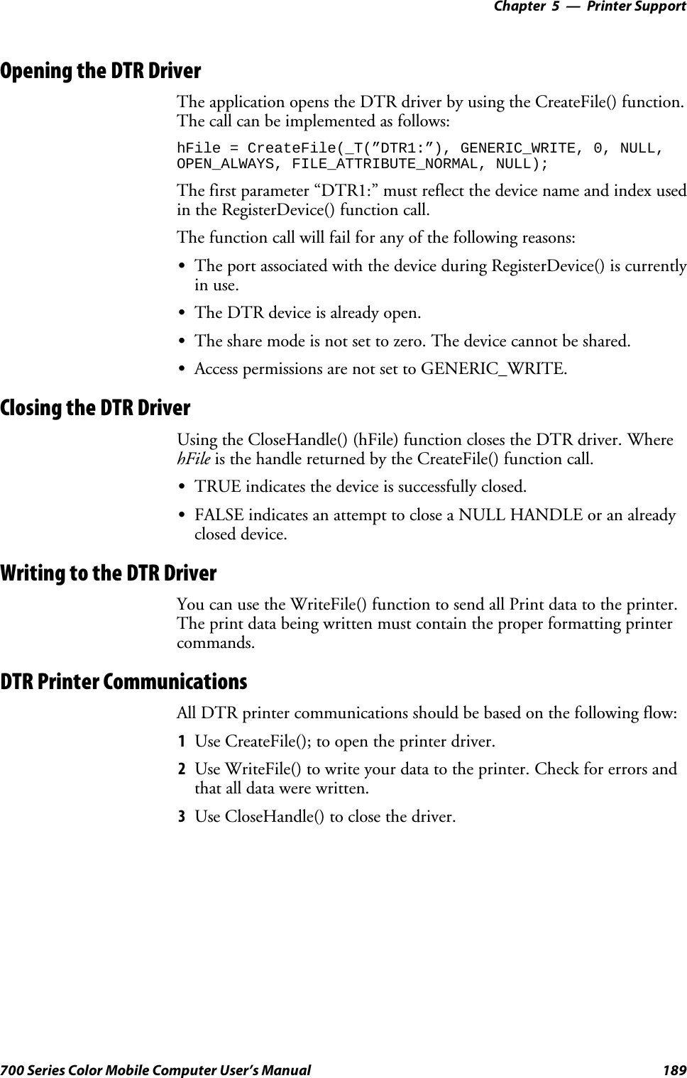 Printer Support—Chapter 5189700 Series Color Mobile Computer User’s ManualOpening the DTR DriverThe application opens the DTR driver by using the CreateFile() function.The call can be implemented as follows:hFile = CreateFile(_T(”DTR1:”), GENERIC_WRITE, 0, NULL,OPEN_ALWAYS, FILE_ATTRIBUTE_NORMAL, NULL);The first parameter “DTR1:” must reflect the device name and index usedin the RegisterDevice() function call.The function call will fail for any of the following reasons:SThe port associated with the device during RegisterDevice() is currentlyin use.SThe DTR device is already open.SThe share mode is not set to zero. The device cannot be shared.SAccess permissions are not set to GENERIC_WRITE.Closing the DTR DriverUsing the CloseHandle() (hFile) function closes the DTR driver. WherehFile is the handle returned by the CreateFile() function call.STRUE indicates the device is successfully closed.SFALSE indicates an attempt to close a NULL HANDLE or an alreadyclosed device.Writing to the DTR DriverYou can use the WriteFile() function to send all Print data to the printer.The print data being written must contain the proper formatting printercommands.DTR Printer CommunicationsAll DTR printer communications should be based on the following flow:1Use CreateFile(); to open the printer driver.2Use WriteFile() to write your data to the printer. Check for errors andthat all data were written.3Use CloseHandle() to close the driver.