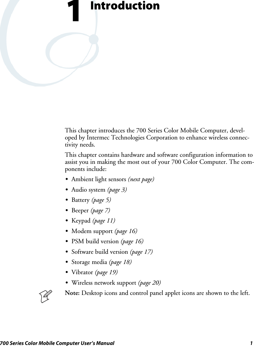 1700 Series Color Mobile Computer User’s ManualIntroduction1This chapter introduces the 700 Series Color Mobile Computer, devel-oped by Intermec Technologies Corporation to enhance wireless connec-tivity needs.This chapter contains hardware and software configuration information toassist you in making the most out of your 700 Color Computer. The com-ponents include:SAmbient light sensors (next page)SAudio system (page 3)SBattery (page 5)SBeeper (page 7)SKeypad (page 11)SModem support (page 16)SPSM build version (page 16)SSoftware build version (page 17)SStorage media (page 18)SVibrator (page 19)SWireless network support (page 20)Note: Desktop icons and control panel applet icons are shown to the left.