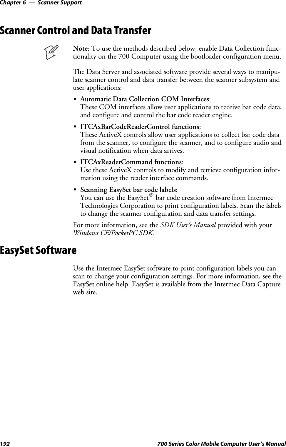 Scanner SupportChapter —6192 700 Series Color Mobile Computer User’s ManualScanner Control and Data TransferNote: To use the methods described below, enable Data Collection func-tionality on the 700 Computer using the bootloader configuration menu.The Data Server and associated software provide several ways to manipu-late scanner control and data transfer between the scanner subsystem anduser applications:SAutomatic Data Collection COM Interfaces:These COM interfaces allow user applications to receive bar code data,and configure and control the bar code reader engine.SITCAxBarCodeReaderControl functions:These ActiveX controls allow user applications to collect bar code datafrom the scanner, to configure the scanner, and to configure audio andvisual notification when data arrives.SITCAxReaderCommand functions:Use these ActiveX controls to modify and retrieve configuration infor-mation using the reader interface commands.SScanning EasySet bar code labels:You can use the EasySetRbar code creation software from IntermecTechnologies Corporation to print configuration labels. Scan the labelsto change the scanner configuration and data transfer settings.For more information, see the SDK User’s Manual provided with yourWindows CE/PocketPC SDK.EasySet SoftwareUse the Intermec EasySet software to print configuration labels you canscan to change your configuration settings. For more information, see theEasySet online help. EasySet is available from the Intermec Data Captureweb site.