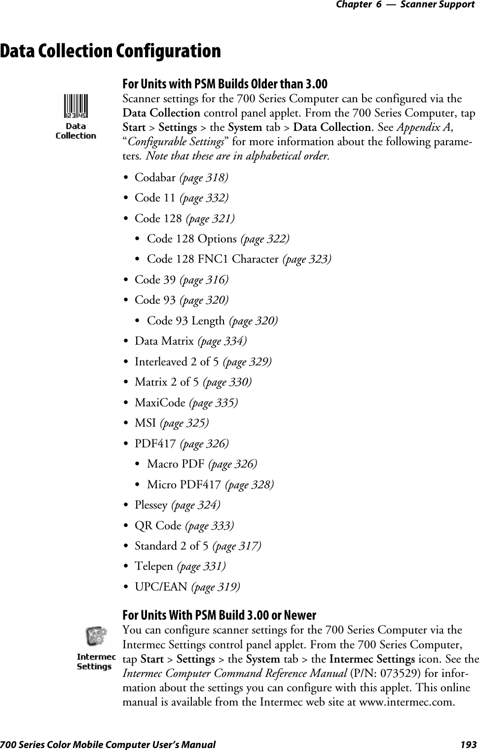 6 Scanner Support—Chapter193700 Series Color Mobile Computer User’s ManualData Collection ConfigurationFor Units with PSM Builds Older than 3.00Scanner settings for the 700 Series Computer can be configured via theData Collection control panel applet. From the 700 Series Computer, tapStart &gt;Settings &gt;theSystem tab &gt; Data Collection.SeeAppendix A,“Configurable Settings” for more information about the following parame-ters. Note that these are in alphabetical order.SCodabar (page 318)SCode 11 (page 332)SCode 128 (page 321)SCode 128 Options (page 322)SCode 128 FNC1 Character (page 323)SCode 39 (page 316)SCode 93 (page 320)SCode 93 Length (page 320)SData Matrix (page 334)SInterleaved 2 of 5 (page 329)SMatrix 2 of 5 (page 330)SMaxiCode (page 335)SMSI (page 325)SPDF417 (page 326)SMacro PDF (page 326)SMicro PDF417 (page 328)SPlessey (page 324)SQR Code (page 333)SStandard 2 of 5 (page 317)STelepen (page 331)SUPC/EAN (page 319)For Units With PSM Build 3.00 or NewerYou can configure scanner settings for the 700 Series Computer via theIntermec Settings control panel applet. From the 700 Series Computer,tap Start &gt;Settings &gt;theSystem tab&gt;theIntermec Settings icon. See theIntermec Computer Command Reference Manual (P/N: 073529) for infor-mation about the settings you can configure with this applet. This onlinemanual is available from the Intermec web site at www.intermec.com.