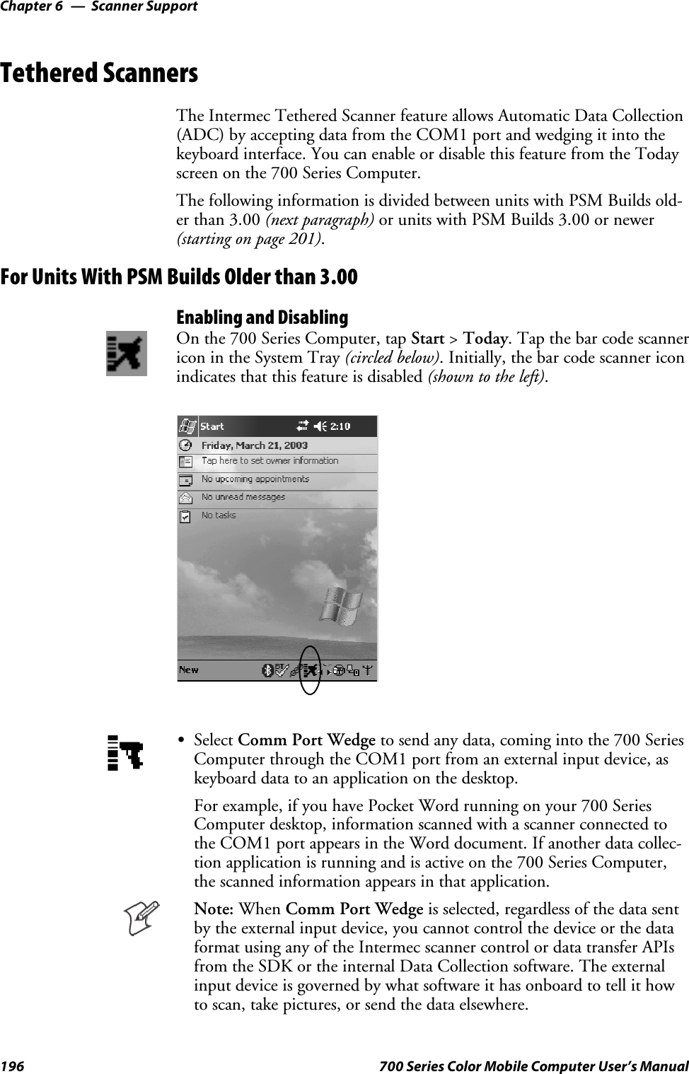 Scanner SupportChapter —6196 700 Series Color Mobile Computer User’s ManualTethered ScannersThe Intermec Tethered Scanner feature allows Automatic Data Collection(ADC) by accepting data from the COM1 port and wedging it into thekeyboard interface. You can enable or disable this feature from the Todayscreen on the 700 Series Computer.The following information is divided between units with PSM Builds old-er than 3.00 (next paragraph) or units with PSM Builds 3.00 or newer(starting on page 201).For Units With PSM Builds Older than 3.00Enabling and DisablingOn the 700 Series Computer, tap Start &gt;Today. Tap the bar code scannericon in the System Tray (circled below). Initially, the bar code scanner iconindicates that this feature is disabled (shown to the left).SSelect Comm Port Wedge to send any data, coming into the 700 SeriesComputer through the COM1 port from an external input device, askeyboard data to an application on the desktop.For example, if you have Pocket Word running on your 700 SeriesComputer desktop, information scanned with a scanner connected tothe COM1 port appears in the Word document. If another data collec-tion application is running and is active on the 700 Series Computer,the scanned information appears in that application.Note: When Comm Port Wedge is selected, regardless of the data sentby the external input device, you cannot control the device or the dataformat using any of the Intermec scanner control or data transfer APIsfrom the SDK or the internal Data Collection software. The externalinputdeviceisgovernedbywhatsoftwareithasonboardtotellithowto scan, take pictures, or send the data elsewhere.