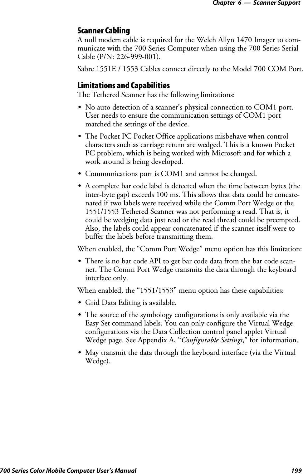 6 Scanner Support—Chapter199700 Series Color Mobile Computer User’s ManualScanner CablingA null modem cable is required for the Welch Allyn 1470 Imager to com-municate with the 700 Series Computer when using the 700 Series SerialCable (P/N: 226-999-001).Sabre 1551E / 1553 Cables connect directly to the Model 700 COM Port.Limitations and CapabilitiesThe Tethered Scanner has the following limitations:SNo auto detection of a scanner’s physical connection to COM1 port.User needs to ensure the communication settings of COM1 portmatched the settings of the device.SThe Pocket PC Pocket Office applications misbehave when controlcharacters such as carriage return are wedged. This is a known PocketPC problem, which is being worked with Microsoft and for which awork around is being developed.SCommunications port is COM1 and cannot be changed.SA complete bar code label is detected when the time between bytes (theinter-byte gap) exceeds 100 ms. This allows that data could be concate-nated if two labels were received while the Comm Port Wedge or the1551/1553 Tethered Scanner was not performing a read. That is, itcould be wedging data just read or the read thread could be preempted.Also, the labels could appear concatenated if the scanner itself were tobuffer the labels before transmitting them.When enabled, the “Comm Port Wedge” menu option has this limitation:SThere is no bar code API to get bar code data from the bar code scan-ner. The Comm Port Wedge transmits the data through the keyboardinterface only.When enabled, the “1551/1553” menu option has these capabilities:SGrid Data Editing is available.SThe source of the symbology configurations is only available via theEasy Set command labels. You can only configure the Virtual Wedgeconfigurations via the Data Collection control panel applet VirtualWedge page. See Appendix A, “Configurable Settings,” for information.SMay transmit the data through the keyboard interface (via the VirtualWedge).