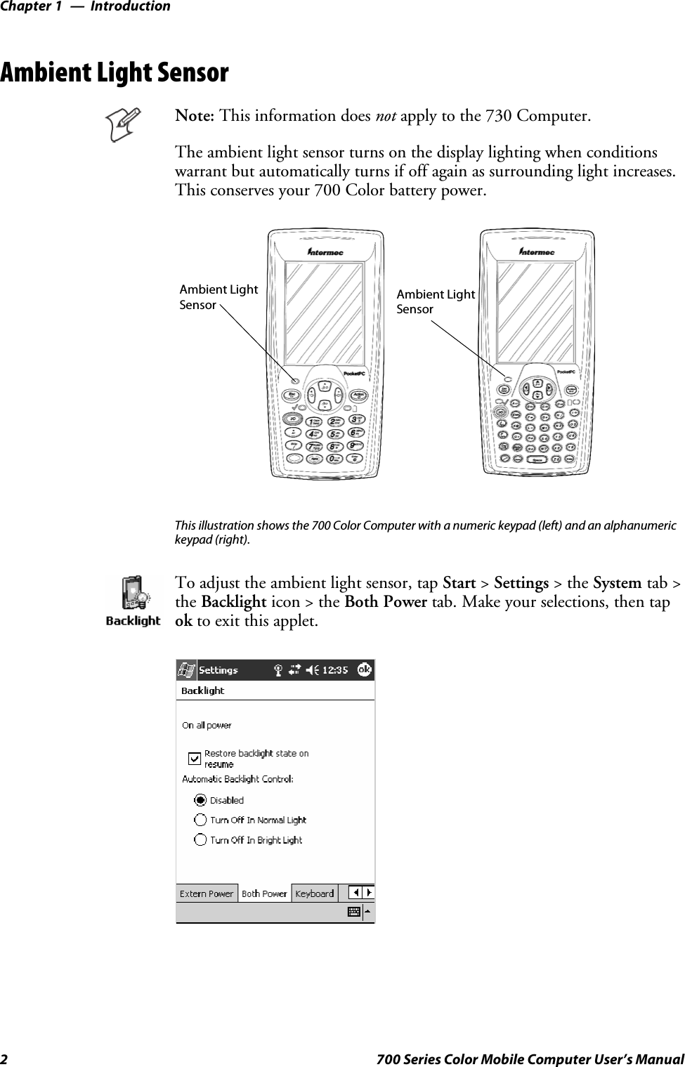 IntroductionChapter —12 700 Series Color Mobile Computer User’s ManualAmbient Light SensorNote: This information does not apply to the 730 Computer.The ambient light sensor turns on the display lighting when conditionswarrant but automatically turns if off again as surrounding light increases.This conserves your 700 Color battery power.Ambient LightSensor Ambient LightSensorThis illustration shows the 700 Color Computer with a numeric keypad (left) and an alphanumerickeypad (right).To adjust the ambient light sensor, tap Start &gt;Settings &gt;theSystem tab &gt;the Backlight icon &gt; the Both Power tab. Make your selections, then tapok to exit this applet.