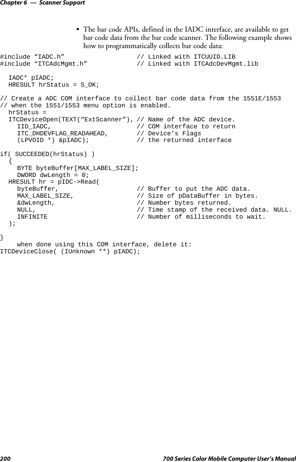 Scanner SupportChapter —6200 700 Series Color Mobile Computer User’s ManualSThe bar code APIs, defined in the IADC interface, are available to getbar code data from the bar code scanner. The following example showshow to programmatically collects bar code data:#include “IADC.h” // Linked with ITCUUID.LIB#include “ITCAdcMgmt.h” // Linked with ITCAdcDevMgmt.libIADC* pIADC;HRESULT hrStatus = S_OK;// Create a ADC COM interface to collect bar code data from the 1551E/1553// when the 1551/1553 menu option is enabled.hrStatus =ITCDeviceOpen(TEXT(“ExtScanner”), // Name of the ADC device.IID_IADC, // COM interface to returnITC_DHDEVFLAG_READAHEAD, // Device’s Flags(LPVOID *) &amp;pIADC); // the returned interfaceif( SUCCEEDED(hrStatus) ){BYTE byteBuffer[MAX_LABEL_SIZE];DWORD dwLength = 0;HRESULT hr = pIDC-&gt;Read(byteBuffer, // Buffer to put the ADC data.MAX_LABEL_SIZE, // Size of pDataBuffer in bytes.&amp;dwLength, // Number bytes returned.NULL, // Time stamp of the received data. NULL.INFINITE // Number of milliseconds to wait.);}when done using this COM interface, delete it:ITCDeviceClose( (IUnknown **) pIADC);