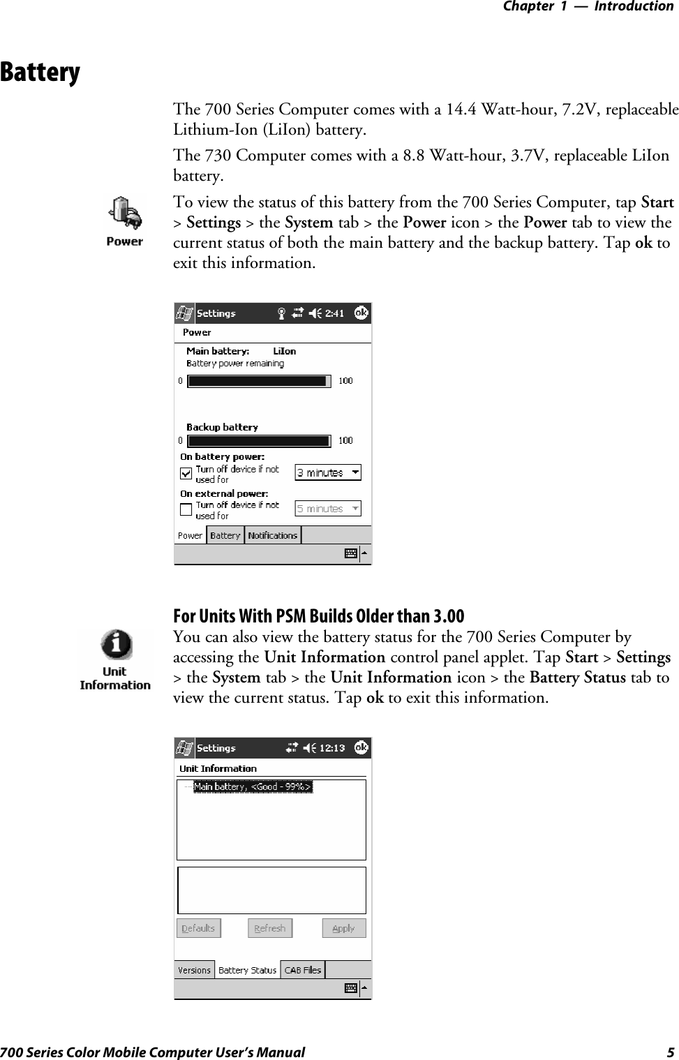 Introduction—Chapter 15700 Series Color Mobile Computer User’s ManualBatteryThe 700 Series Computer comes with a 14.4 Watt-hour, 7.2V, replaceableLithium-Ion (LiIon) battery.The 730 Computer comes with a 8.8 Watt-hour, 3.7V, replaceable LiIonbattery.To view the status of this battery from the 700 Series Computer, tap Start&gt;Settings &gt;theSystem tab&gt;thePower icon &gt; the Power tabtoviewthecurrent status of both the main battery and the backup battery. Tap ok toexit this information.For Units With PSM Builds Older than 3.00You can also view the battery status for the 700 Series Computer byaccessing the Unit Information control panel applet. Tap Start &gt;Settings&gt;theSystem tab&gt;theUnit Information icon &gt; the Battery Status tab toview the current status. Tap ok to exit this information.
