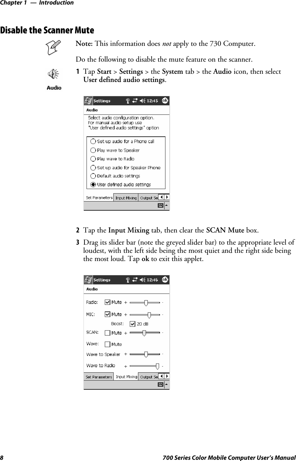 IntroductionChapter —18 700 Series Color Mobile Computer User’s ManualDisable the Scanner MuteNote: This information does not apply to the 730 Computer.Do the following to disable the mute feature on the scanner.1Tap Start &gt;Settings &gt;theSystem tab&gt;theAudio icon, then selectUser defined audio settings.2Tap the Input Mixing tab, then clear the SCAN Mute box.3Drag its slider bar (note the greyed slider bar) to the appropriate level ofloudest, with the left side being the most quiet and the right side beingthe most loud. Tap ok to exit this applet.