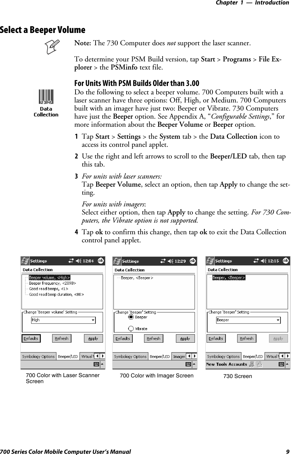 Introduction—Chapter 19700 Series Color Mobile Computer User’s ManualSelect a Beeper VolumeNote: The 730 Computer does not support the laser scanner.To determine your PSM Build version, tap Start &gt;Programs &gt;File Ex-plorer &gt;thePSMinfo text file.For Units With PSM Builds Older than 3.00Do the following to select a beeper volume. 700 Computers built with alaser scanner have three options: Off, High, or Medium. 700 Computersbuilt with an imager have just two: Beeper or Vibrate. 730 Computershave just the Beeper option. See Appendix A, “Configurable Settings,” formore information about the Beeper Volume or Beeper option.1Tap Start &gt;Settings &gt;theSystem tab&gt;theData Collection icon toaccess its control panel applet.2Use the right and left arrows to scroll to the Beeper/LED tab, then tapthis tab.3For units with laser scanners:Tap Beeper Volume, select an option, then tap Apply to change the set-ting.For units with imagers:Select either option, then tap Apply to change the setting. For 730 Com-puters, the Vibrate option is not supported.4Tap ok to confirm this change, then tap ok to exit the Data Collectioncontrol panel applet.700 Color with Imager Screen 730 Screen700 Color with Laser ScannerScreen