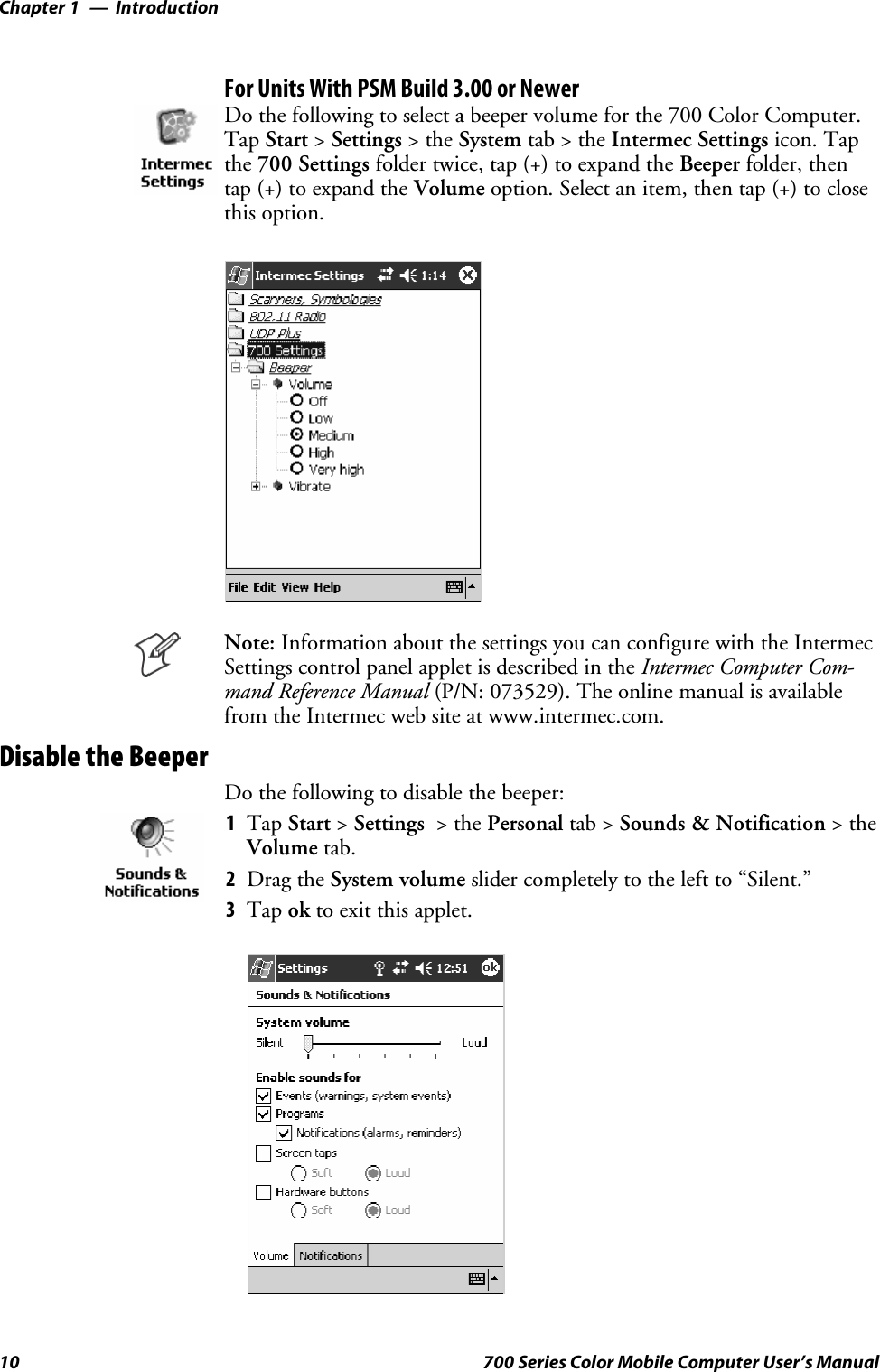 IntroductionChapter —110 700 Series Color Mobile Computer User’s ManualFor Units With PSM Build 3.00 or NewerDo the following to select a beeper volume for the 700 Color Computer.Tap Start &gt;Settings &gt;theSystem tab&gt;theIntermec Settings icon. Tapthe 700 Settings folder twice, tap (+) to expand the Beeper folder, thentap (+) to expand the Volume option. Select an item, then tap (+) to closethis option.Note: Information about the settings you can configure with the IntermecSettings control panel applet is described in the Intermec Computer Com-mand Reference Manual (P/N: 073529). The online manual is availablefrom the Intermec web site at www.intermec.com.Disable the BeeperDo the following to disable the beeper:1Tap Start &gt;Settings &gt;thePersonal tab &gt; Sounds &amp; Notification &gt;theVolume tab.2Drag the System volume slider completely to the left to “Silent.”3Tap ok to exit this applet.