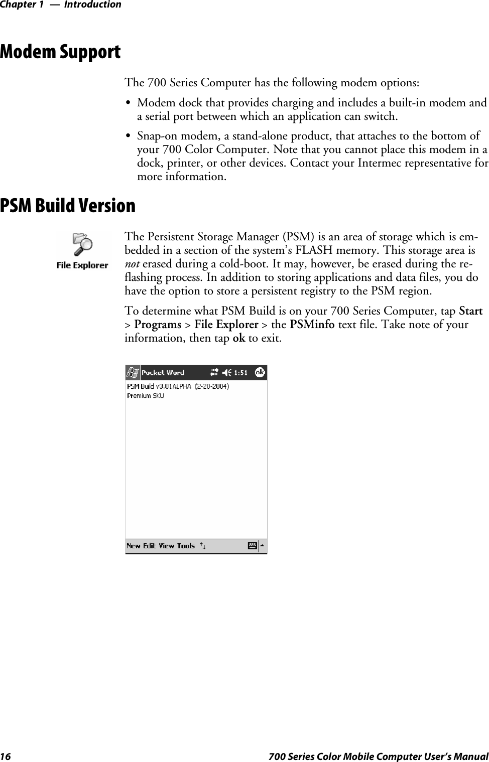 IntroductionChapter —116 700 Series Color Mobile Computer User’s ManualModem SupportThe 700 Series Computer has the following modem options:SModem dock that provides charging and includes a built-in modem anda serial port between which an application can switch.SSnap-on modem, a stand-alone product, that attaches to the bottom ofyour 700 Color Computer. Note that you cannot place this modem in adock, printer, or other devices. Contact your Intermec representative formore information.PSM Build VersionThe Persistent Storage Manager (PSM) is an area of storage which is em-bedded in a section of the system’s FLASH memory. This storage area isnot erased during a cold-boot. It may, however, be erased during the re-flashing process. In addition to storing applications and data files, you dohave the option to store a persistent registry to the PSM region.To determine what PSM Build is on your 700 Series Computer, tap Start&gt;Programs &gt;File Explorer &gt;thePSMinfo text file. Take note of yourinformation, then tap ok to exit.