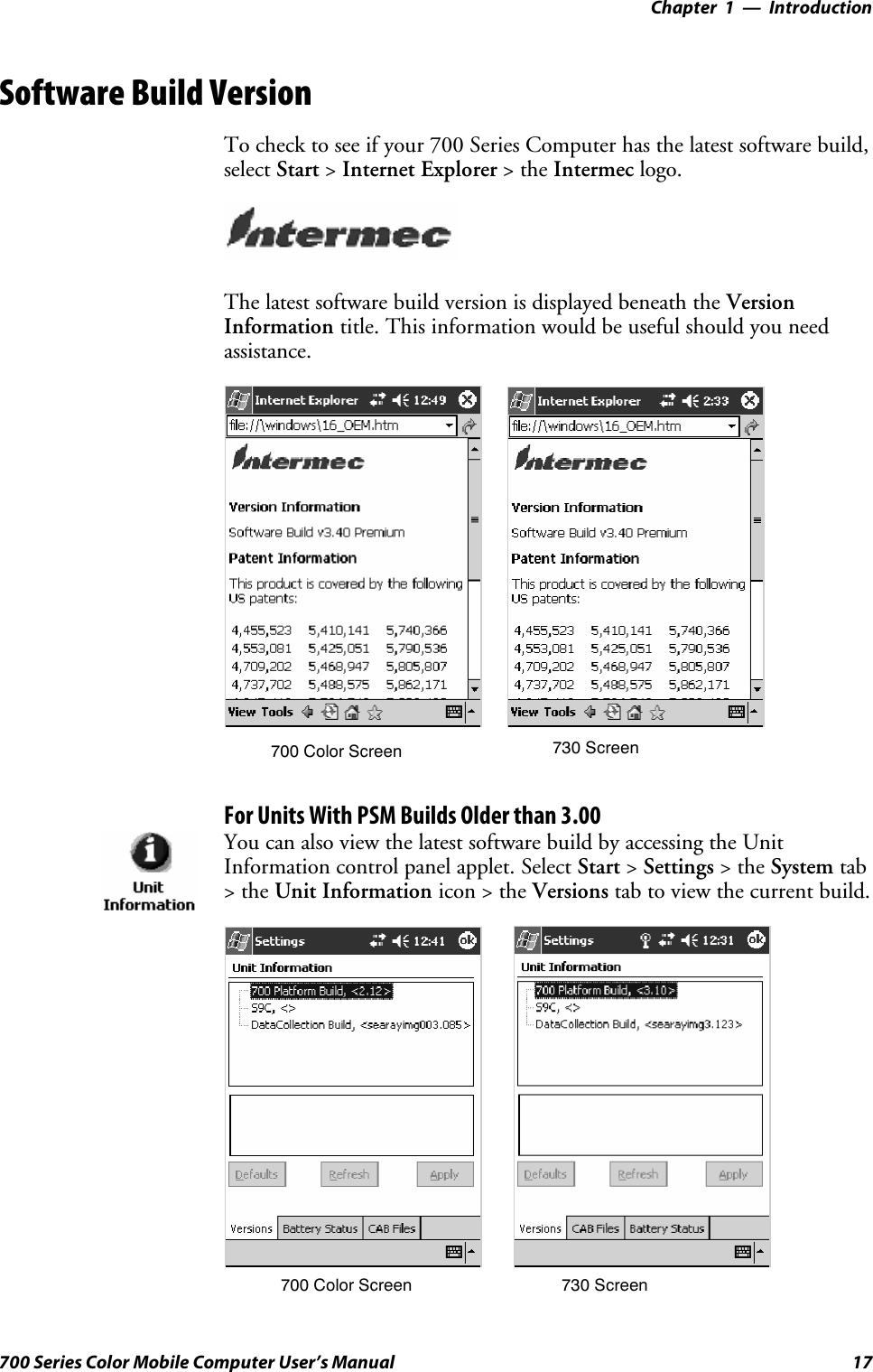 Introduction—Chapter 117700 Series Color Mobile Computer User’s ManualSoftware Build VersionTo check to see if your 700 Series Computer has the latest software build,select Start &gt;Internet Explorer &gt;theIntermec logo.The latest software build version is displayed beneath the VersionInformation title. This information would be useful should you needassistance.700 Color Screen 730 ScreenFor Units With PSM Builds Older than 3.00You can also view the latest software build by accessing the UnitInformation control panel applet. Select Start &gt;Settings &gt;theSystem tab&gt;theUnit Information icon &gt; the Versions tab to view the current build.700 Color Screen 730 Screen