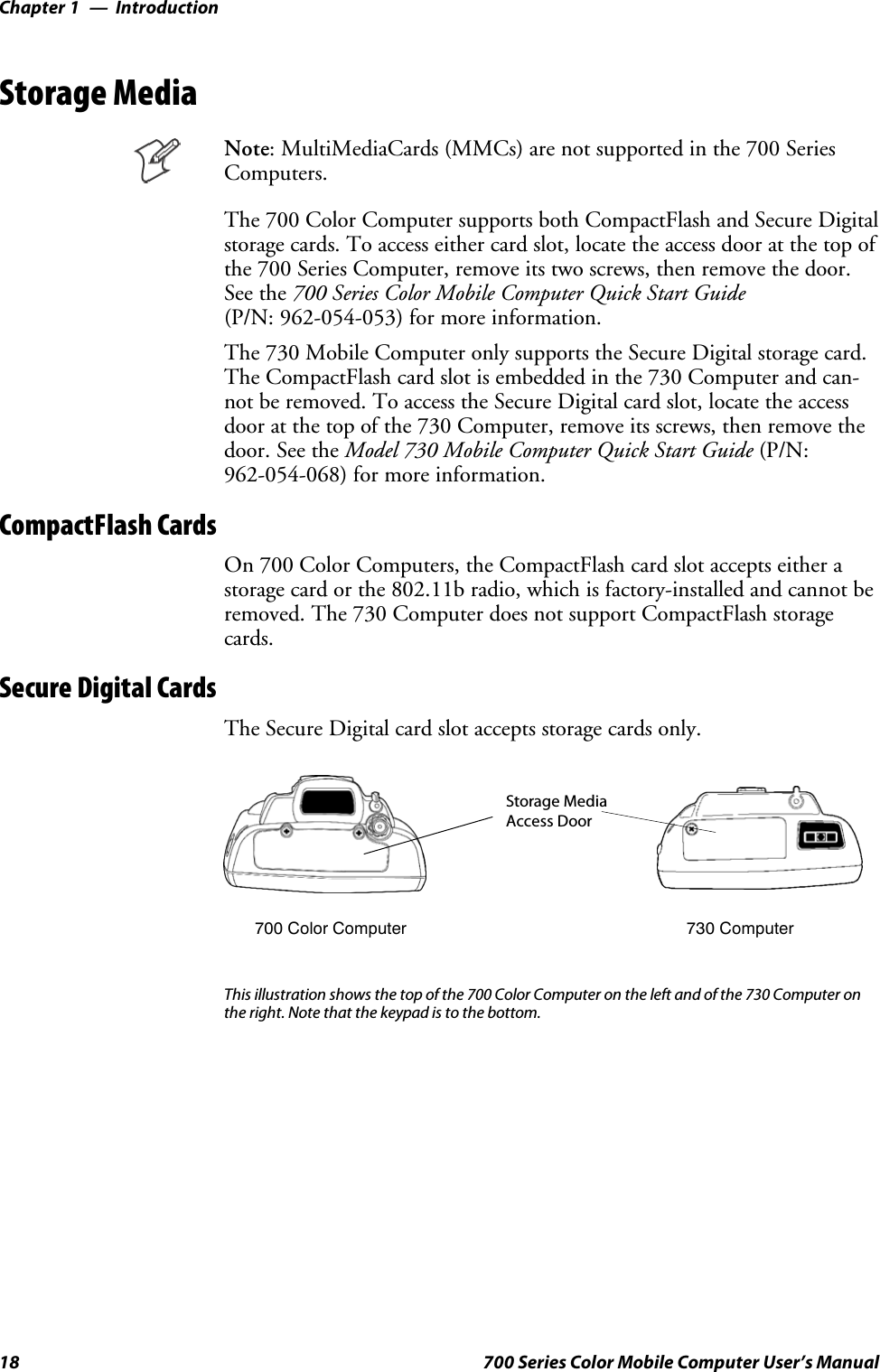 IntroductionChapter —118 700 Series Color Mobile Computer User’s ManualStorage MediaNote: MultiMediaCards (MMCs) are not supported in the 700 SeriesComputers.The 700 Color Computer supports both CompactFlash and Secure Digitalstorage cards. To access either card slot, locate the access door at the top ofthe 700 Series Computer, remove its two screws, then remove the door.See the 700 Series Color Mobile Computer Quick Start Guide(P/N: 962-054-053) for more information.The 730 Mobile Computer only supports the Secure Digital storage card.The CompactFlash card slot is embedded in the 730 Computer and can-not be removed. To access the Secure Digital card slot, locate the accessdoor at the top of the 730 Computer, remove its screws, then remove thedoor. See the Model 730 Mobile Computer Quick Start Guide (P/N:962-054-068) for more information.CompactFlash CardsOn 700 Color Computers, the CompactFlash card slot accepts either astorage card or the 802.11b radio, which is factory-installed and cannot beremoved. The 730 Computer does not support CompactFlash storagecards.Secure Digital CardsThe Secure Digital card slot accepts storage cards only.Storage MediaAccess Door700 Color Computer 730 ComputerThis illustration shows the top of the 700 Color Computer on the left and of the 730 Computer onthe right. Note that the keypad is to the bottom.