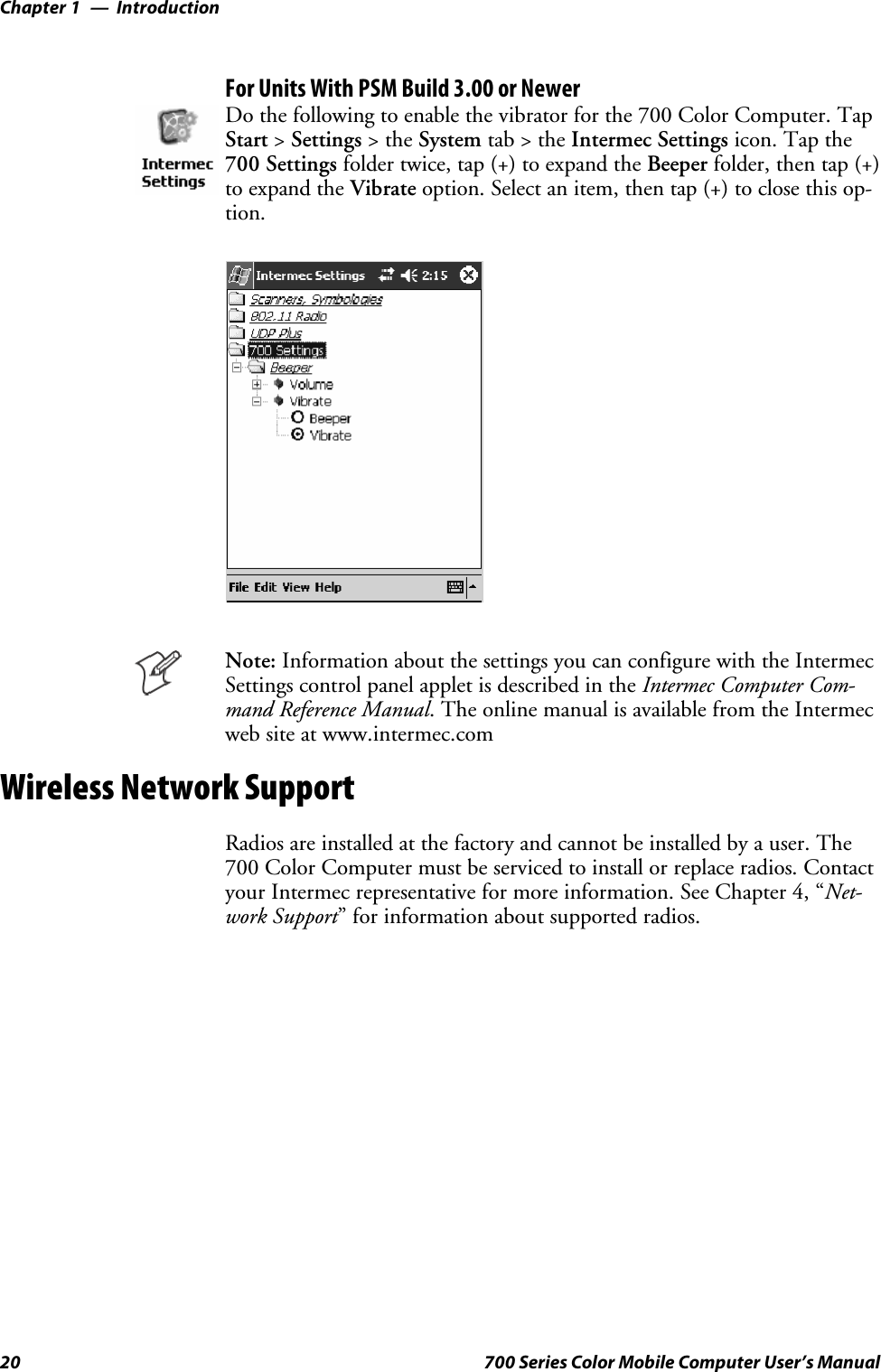 IntroductionChapter —120 700 Series Color Mobile Computer User’s ManualFor Units With PSM Build 3.00 or NewerDo the following to enable the vibrator for the 700 Color Computer. TapStart &gt;Settings &gt;theSystem tab&gt;theIntermec Settings icon. Tap the700 Settings folder twice, tap (+) to expand the Beeper folder, then tap (+)to expand the Vibrate option. Select an item, then tap (+) to close this op-tion.Note: Information about the settings you can configure with the IntermecSettings control panel applet is described in the Intermec Computer Com-mand Reference Manual. The online manual is available from the Intermecweb site at www.intermec.comWireless Network SupportRadios are installed at the factory and cannot be installed by a user. The700 Color Computer must be serviced to install or replace radios. Contactyour Intermec representative for more information. See Chapter 4, “Net-work Support” for information about supported radios.