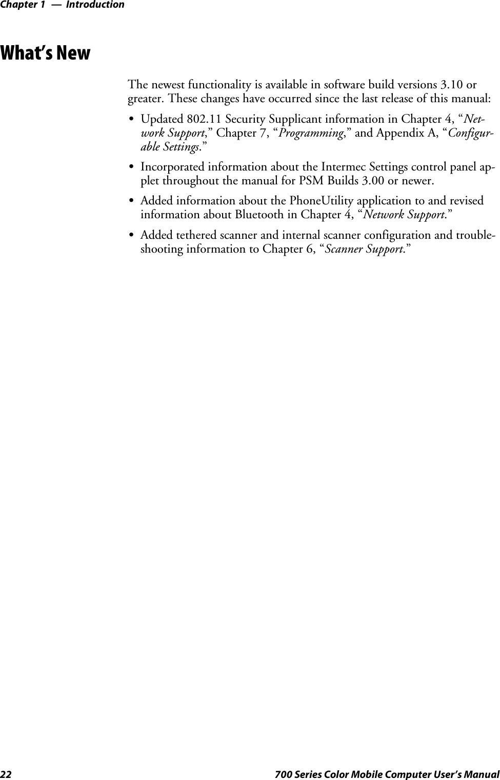 IntroductionChapter —122 700 Series Color Mobile Computer User’s ManualWhat’s NewThe newest functionality is available in software build versions 3.10 orgreater. These changes have occurred since the last release of this manual:SUpdated 802.11 Security Supplicant information in Chapter 4, “Net-work Support,” Chapter 7, “Programming,” and Appendix A, “Configur-able Settings.”SIncorporated information about the Intermec Settings control panel ap-plet throughout the manual for PSM Builds 3.00 or newer.SAdded information about the PhoneUtility application to and revisedinformation about Bluetooth in Chapter 4, “Network Support.”SAdded tethered scanner and internal scanner configuration and trouble-shooting information to Chapter 6, “Scanner Support.”